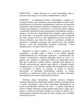 PERGUNTA: — Podeis dizer-nos se a nossa humanidade ainda se
encontra muito longe de ver extinto completamente o câncer?

RAMATÍS: — A inquietação mental, a insatisfação, a angústia e a
excitação emotiva, que acometem vossa humanidade no século atual,
transformam-se em péssimos multiplicadores morbosos do psiquismo
invigilante. Então aceleram facilmente a freqüência do câncer pois, se
é doença que anarquiza o crescimento e a coesão das células, também
é muitíssimo influenciável pelas perturbações contraditórias mentais e
emotivas. Em face de a humanidade haver atingido a época profética
do “juízo final”, ou da grande seleção espiritual à direita e à esquerda
do Cristo, precisa livrar-se o mais rapidamente possível de todos os
tóxicos milenários que ainda lhe aderem à contextura evoluída do
perispírito. A purgação incessante, que aumenta dia a dia, também
apressa o curso das enfermidades insidiosas, produzindo o clima
adequado para o recrudescimento do câncer!

    Malgrado os apelos médicos e a proifiaxia preventiva das
campanhas e cruzadas contra o câncer, a sua redução depende
fundamentalmente da cristificação consciente e desinteressada dos
homens, constituindo-se renúncia deliberada contra os vícios e as
paixões que violentam o eletronismo básico da organização física.
Mas não é suficiente a simples adesão a qualquer seita religiosa ou
filosofia admiravelmente superior para obter-se a desejada solução
terapêutica pois, se isso bastasse, também não sucumbiriam de câncer
os sacerdotes, os bispos, os cardeais, as freiras, os pastores
protestantes, os abalizados doutrinadores espíritas, os sisudos
teosofistas, os sentenciosos chefes de terreiros ou líderes entusiastas
dos modernos movimentos espiritualistas ecléticos.

    Nenhuma droga farmacêutica, nenhum processo cirúrgico,
nenhuma aplicação de radioterapia, poderá extinguir prematuramente
o morbo cancerígeno, cujas raízes enfermiças aprofundam-se no
terreno cultivado pelos desatinos da alma — a grande esquecida de
todos os tempos! Enquanto a droga química pode curar o corpo, que é
apenas o organismo transitório atuando no cenário da matéria, só o
medicamento evangélico será capaz de curar o espírito, que é entidade
imortal do Universo.
 