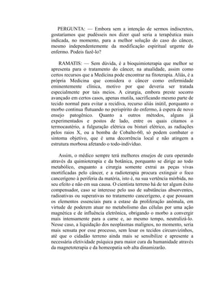 PERGUNTA: — Embora sem a intenção de sermos indiscretos,
gostaríamos que pudésseis nos dizer qual seria a terapêutica mais
indicada, no momento, para a melhor solução do caso do câncer,
mesmo independentemente da modificação espiritual urgente do
enfermo. Podeis fazê-lo?

    RAMATIS: — Sem dúvida, é a bioquimioterapia que melhor se
apresenta para o tratamento do câncer, na atualidade, assim como
certos recursos que a Medicina pode encontrar na fitoterapia. Aliás, é a
própria Medicina que considera o câncer como enfermidade
eminentemente clínica, motivo por que deveria ser tratada
especialmente por tais meios. A cirurgia, embora preste socorro
avançado em certos casos, apenas mutila, sacrificando mesmo parte de
tecido normal para evitar a recidiva, recurso aliás inútil, porquanto o
morbo continua flutuando no perispírito do enfermo, à espera de novo
ensejo patogênico. Quanto a outros métodos, alguns já
experimentados e postos de lado, entre os quais citamos o
termocautério, a fulguração elétrica ou bisturi elétrico, as radiações
pelos raios X, ou a bomba de Cobalto-60, só podem combater o
sintoma objetivo, que é uma decorrência local e não atingem a
estrutura morbosa afetando o todo-indivíduo.

    Assim, o médico sempre terá melhores ensejos de cura operando
através da quimioterapia e da botânica, porquanto se dirige ao todo
metabólico, enquanto a cirurgia somente extrai as peças vivas
mortificadas pelo câncer, e a radioterapia procura extinguir o foco
cancerígeno à periferia da matéria, isto é, na sua vertência mórbida, no
seu efeito e não em sua causa. O cientista terreno há de ter algum êxito
compensador, caso se interesse pelo uso de substâncias absorventes,
radioativas ou superativas no tratamento cancerígeno, e que possuam
os elementos essenciais para a estase da proliferação anômala, em
virtude de poderem atuar no metabolismo das células por uma ação
magnética e de influência eletrônica, obrigando o morbo a convergir
mais intensamente para a carne e, ao mesmo tempo, neutralizá-lo.
Nesse caso, a liquidação dos neoplasmas malignos, no momento, seria
mais sensata por esse processo, sem lesar os tecidos circunvizinhos,
até que o cidadão terreno ainda mais se sensibilize e apresente a
necessária eletividade psíquica para maior cura da humanidade através
da magnetoterapia e da homeopatia sob alta dinamizarão.
 