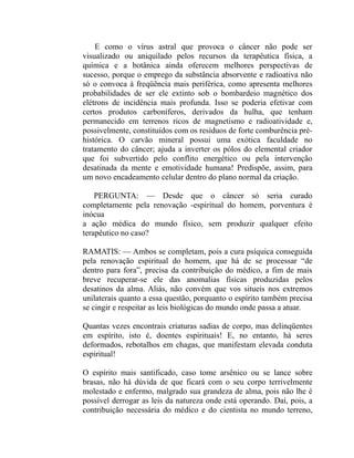 E como o vírus astral que provoca o câncer não pode ser
visualizado ou aniquilado pelos recursos da terapêutica física, a
química e a botânica ainda oferecem melhores perspectivas de
sucesso, porque o emprego da substância absorvente e radioativa não
só o convoca à freqüência mais periférica, como apresenta melhores
probabilidades de ser ele extinto sob o bombardeio magnético dos
elétrons de incidência mais profunda. Isso se poderia efetivar com
certos produtos carboníferos, derivados da hulha, que tenham
permanecido em terrenos ricos de magnetismo e radioatividade e,
possivelmente, constituídos com os resíduos de forte comburência pré-
histórica. O carvão mineral possui uma exótica faculdade no
tratamento do câncer; ajuda a inverter os pólos do elemental criador
que foi subvertido pelo conflito energético ou pela intervenção
desatinada da mente e emotividade humana! Predispõe, assim, para
um novo encadeamento celular dentro do plano normal da criação.

    PERGUNTA: — Desde que o câncer só seria curado
completamente pela renovação -espiritual do homem, porventura é
inócua
a ação médica do mundo físico, sem produzir qualquer efeito
terapêutico no caso?

RAMATIS: — Ambos se completam, pois a cura psíquica conseguida
pela renovação espiritual do homem, que há de se processar “de
dentro para fora”, precisa da contribuição do médico, a fim de mais
breve recuperar-se ele das anomalias físicas produzidas pelos
desatinos da alma. Aliás, não convém que vos situeis nos extremos
unilaterais quanto a essa questão, porquanto o espírito também precisa
se cingir e respeitar as leis biológicas do mundo onde passa a atuar.

Quantas vezes encontrais criaturas sadias de corpo, mas delinqüentes
em espírito, isto é, doentes espirituais! E, no entanto, há seres
deformados, rebotalhos em chagas, que manifestam elevada conduta
espiritual!

O espírito mais santificado, caso tome arsênico ou se lance sobre
brasas, não há dúvida de que ficará com o seu corpo terrivelmente
molestado e enfermo, malgrado sua grandeza de alma, pois não lhe é
possível derrogar as leis da natureza onde está operando. Daí, pois, a
contribuição necessária do médico e do cientista no mundo terreno,
 