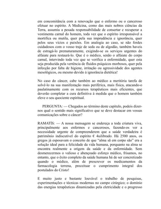 em concomitância com a renovação que o enfermo ou o canceroso
efetuar no espírito. A Medicina, como das mais nobres ciências da
Terra, assumiu a pesada responsabilidade de consertar e recuperar a
vestimenta carnal do homem, toda vez que o espírito irresponsável a
mortifica ou mutila, quer pela sua imprudência e ignorância, quer
pelos seus vícios e paixões. Em analogia ao caso, se não fordes
cuidadosos com o vosso traje de seda ou de algodão, também haveis
de estragá-lo prematuramente, exigindo-se os serviços urgentes do
alfaiate para restaurá-lo. Que é o médico, senão o alfaiate do corpo
carnal, intervindo toda vez que se verifica a enfermidade, quer esta
seja produzida pela vertência de fluidos psíquicos morbosos, quer pela
infecção por falta de higiene, irritação ou agressividade dos agentes
mesológicos, ou mesmo devido à ignorância dietética!

No caso do câncer, cabe também ao médico a meritória tarefa de
solvê-lo na sua manifestação mais periférica, mais física, atacando-o
paulatinamente com os recursos terapêuticos mais eficientes, que
deverão completar a cura definitiva à medida que o homem também
eleve o seu quociente espiritual.

   PERGUNTA: — Chegados ao término deste capítulo, podeis dizer-
nos qual o sentido mais significativo que se deve destacar em vossas
comunicações sobre o câncer?

RAMATÍS: — A nossa mensagem se endereça a toda criatura viva,
principalmente aos enfermos e cancerosos, fazendo-os ver a
necessidade urgente de compreenderem que a saúde verdadeira é
patrimônio indiscutível do espírito € 4uilibrado. Há 2500 anos, os
gregos já esposavam o conceito de que “alma sã em corpo são” era a
solução ideal para a felicidade da vida humana, porquanto na alma se
encontra realmente a origem da saúde e da enfermidade. Sem
desmerecermos o valioso e abençoado esforço médico, frisamos, no
entanto, que o êxito completo da saúde humana há de ser concretizado
quando o médico, além de prescrever os medicamentos da
farmacologia terrena, preceituar o cumprimento integral dos
postulados do Cristo!

E muito justo e bastante louvável o trabalho de pesquisas,
experimentações e técnicas modernas no campo cirúrgico; o domínio
das energias terapêuticas dinamizadas pela eletricidade e o progresso
 