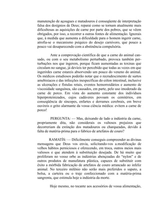 manutenção de açougues e matadouros é conseqüente de interpretação
falsa dos desígnios de Deus; reparai como se tornam atualmente mais
dificultosas as aquisições de carne por parte dos pobres, que se vêem
obrigados, por isso, a recorrer a outras fontes de alimentação. Ignorais
que, à medida que aumenta a dificuldade para o homem ingerir carne,
atrofia-se o mecanismo psíquico do desejo carnívoro, que pouco a
pouco vai desaparecendo com a abstinência compulsória.

         Ante a comprovação científica de que a carne do animal can-
sado, ou com o seu metabolismo perturbado, provoca também per-
turbações nos que ingerem, porque ficam aumentadas as toxinas que
circulam no sangue, já devíeis ter percebido que todas as vezes em que
ingerirdes carne estareis absorvendo um pouco do veneno do animal.
Os médicos estudiosos poderão notar que o recrudescimento de surtos
amebisíacos e das infecções inespecíficas do cólon intestinal, inclusive
as ulcerações e fístulas retais, eventos hemorroidários e aumento de
viscosidade sanguínea, são causados, em parte, pelo uso imoderado da
carne de porco. Em vista do aumento constante dos indivíduos
hiperproteinizados, cujos cadáveres povoam os cemitérios, em
conseqüência de síncopes, enfartes e derrames cerebrais, em breve
ouvireis o grito alarmante da vossa ciência médica: evitem a carne de
porco!

         PERGUNTA: — Mas, deixando de lado a indústria da carne,
propriamente dita, não considerais os vultosos prejuízos que
decorreriam da extinção dos matadouros ou charqueadas, devido à
falta de matéria-prima para o fabrico de artefatos de couro?

        RAMATÍS: — Dificilmente conseguis compreender as divinas
mensagens que Deus vos envia, solicitando-vos a.modificação de
velhos hábitos perniciosos e oferecendo, em troca, outros meios mais
valiosos e que atendem à substituição desejada. De há muito que
proliferam no vosso orbe as indústrias abençoadas do “nylon” e de
outros produtos de manufatura plástica, capazes de substituir com
êxito a mórbida fabricação de artefatos de couro arrancado ao infeliz
animal. No terceiro milênio não serão mais preferidos o sapato, a
bolsa, a carteira ou o traje confeccionado com a matéria-prima
sangrenta, que estimula hoje a indústria da morte.

        Hoje mesmo, no tocante aos acessórios de vossa alimentação,
 