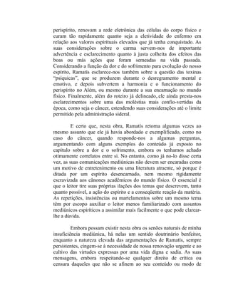 perispírito, renovam a rede eletrônica das células do corpo físico e
curam tão rapidamente quanto seja a eletividade do enfermo em
relação aos valores espirituais elevados que já tenha conquistado. As
suas considerações sobre o carma servem-nos de importante
advertência e esclarecimento quanto à justa colheita dos efeitos das
boas ou más ações que foram semeadas na vida passada.
Considerando a função da dor e do sofrimento para evolução do nosso
espírito, Ramatís esclarece-nos também sobre a questão das toxinas
“psíquicas”, que se produzem durante o desregramento mental e
emotivo, e depois subvertem a harmonia e o funcionamento do
perispírito no Além, ou mesmo durante a sua encarnação no mundo
físico. Finalmente, além do roteiro já delineado,.ele ainda presta-nos
esclarecimentos sobre uma das moléstias mais confio-vertidas da
época, como seja o câncer, estendendo suas considerações até o limite
permitido pela administração sideral.

         E certo que, nesta obra, Ramatís retorna algumas vezes ao
mesmo assunto que ele já havia abordado e exemplificado, como no
caso do câncer, quando responde-nos a algumas perguntas,
argumentando com alguns exemplos do conteúdo já exposto no
capítulo sobre a dor e o sofrimento, embora os tenhamos achado
otimamente correlatos entre si. No entanto, como já no-lo disse certa
vez, as suas comunicações mediúnicas não devem ser encaradas como
um motivo de entretenimento ou uma literatura atraente, só porque é
ditada por um espírito desencarnado, nem mesmo rigidamente
escravizada aos cânones acadêmicos do mundo físico. O essencial é
que o leitor tire suas próprias ilações dos temas que descrevem, tanto
quanto possível, a ação do espírito e a conseqüente reação da matéria.
As repetições, insistências ou martelamentos sobre um mesmo tema
têm por escopo auxiliar o leitor menos familiarizado com assuntos
mediúnicos espiríticos a assimilar mais facilmente o que pode clarear-
lhe a dúvida.

         Embora possam existir nesta obra os senões naturais de minha
insuficiência mediúnica, há nelas um sentido doutrinário benfeitor,
enquanto a natureza elevada das argumentações de Ramatís, sempre
persistentes, cingem-se à necessidade de nossa renovação urgente e ao
cultivo das virtudes expressas por uma vida digna e sadia. As suas
mensagens, embora respeitando-se qualquer direito de crítica ou
censura daqueles que não se afinem ao seu conteúdo ou modo de
 