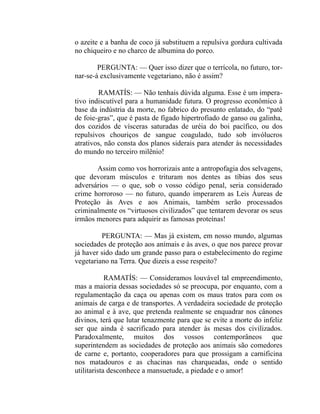 o azeite e a banha de coco já substituem a repulsiva gordura cultivada
no chiqueiro e no charco de albumina do porco.

        PERGUNTA: — Quer isso dizer que o terrícola, no futuro, tor-
nar-se-á exclusivamente vegetariano, não é assim?

        RAMATÍS: — Não tenhais dúvida alguma. Esse é um impera-
tivo indiscutível para a humanidade futura. O progresso econômico à
base da indústria da morte, no fabrico do presunto enlatado, do “patê
de foie-gras”, que é pasta de fígado hipertrofiado de ganso ou galinha,
dos cozidos de vísceras saturadas de uréia do boi pacífico, ou dos
repulsivos chouriços de sangue coagulado, tudo sob invólucros
atrativos, não consta dos planos siderais para atender às necessidades
do mundo no terceiro milênio!

       Assim como vos horrorizais ante a antropofagia dos selvagens,
que devoram músculos e trituram nos dentes as tíbias dos seus
adversários — o que, sob o vosso código penal, seria considerado
crime horroroso — no futuro, quando imperarem as Leis Áureas de
Proteção às Aves e aos Animais, também serão processados
criminalmente os “virtuosos civilizados” que tentarem devorar os seus
irmãos menores para adquirir as famosas proteínas!

         PERGUNTA: — Mas já existem, em nosso mundo, algumas
sociedades de proteção aos animais e às aves, o que nos parece provar
já haver sido dado um grande passo para o estabelecimento do regime
vegetariano na Terra. Que dizeis a esse respeito?

            RAMATÍS: — Consideramos louvável tal empreendimento,
mas a maioria dessas sociedades só se preocupa, por enquanto, com a
regulamentação da caça ou apenas com os maus tratos para com os
animais de carga e de transportes. A verdadeira sociedade de proteção
ao animal e à ave, que pretenda realmente se enquadrar nos cânones
divinos, terá que lutar tenazmente para que se evite a morte do infeliz
ser que ainda é sacrificado para atender às mesas dos civilizados.
Paradoxalmente, muitos dos vossos contemporâneos que
superintendem as sociedades de proteção aos animais são comedores
de carne e, portanto, cooperadores para que prossigam a carnificina
nos matadouros e as chacinas nas charqueadas, onde o sentido
utilitarista desconhece a mansuetude, a piedade e o amor!
 
