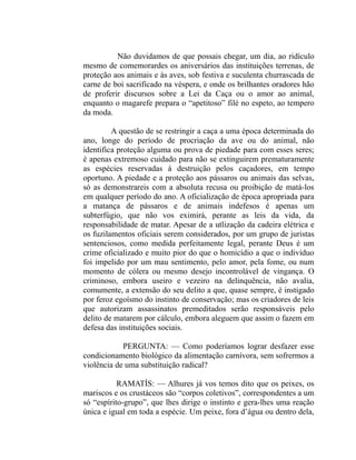 Não duvidamos de que possais chegar, um dia, ao ridículo
mesmo de comemorardes os aniversários das instituições terrenas, de
proteção aos animais e às aves, sob festiva e suculenta churrascada de
carne de boi sacrificado na véspera, e onde os brilhantes oradores hão
de proferir discursos sobre a Lei da Caça ou o amor ao animal,
enquanto o magarefe prepara o “apetitoso” filé no espeto, ao tempero
da moda.

         A questão de se restringir a caça a uma época determinada do
ano, longe do período de procriação da ave ou do animal, não
identifica proteção alguma ou prova de piedade para com esses seres;
é apenas extremoso cuidado para não se extinguirem prematuramente
as espécies reservadas à destruição pelos caçadores, em tempo
oportuno. A piedade e a proteção aos pássaros ou animais das selvas,
só as demonstrareis com a absoluta recusa ou proibição de matá-los
em qualquer período do ano. A oficialização de época apropriada para
a matança de pássaros e de animais indefesos é apenas um
subterfúgio, que não vos eximirá, perante as leis da vida, da
responsabilidade de matar. Apesar de a utlização da cadeira elétrica e
os fuzilamentos oficiais serem considerados, por um grupo de juristas
sentenciosos, como medida perfeitamente legal, perante Deus é um
crime oficializado e muito pior do que o homicídio a que o indivíduo
foi impelido por um mau sentimento, pelo amor, pela fome, ou num
momento de cólera ou mesmo desejo incontrolável de vingança. O
criminoso, embora useiro e vezeiro na delinquência, não avalia,
comumente, a extensão do seu delito a que, quase sempre, é instigado
por feroz egoísmo do instinto de conservação; mas os criadores de leis
que autorizam assassinatos premeditados serão responsáveis pelo
delito de matarem por cálculo, embora aleguem que assim o fazem em
defesa das instituições sociais.

            PERGUNTA: — Como poderíamos lograr desfazer esse
condicionamento biológico da alimentação carnívora, sem sofrermos a
violência de uma substituição radical?

           RAMATÍS: — Alhures já vos temos dito que os peixes, os
mariscos e os crustáceos são “corpos coletivos”, correspondentes a um
só “espírito-grupo”, que lhes dirige o instinto e gera-lhes uma reação
única e igual em toda a espécie. Um peixe, fora d’água ou dentro dela,
 