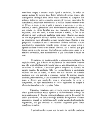 manifesta sempre a mesma reação igual e exclusiva, de todos os
demais peixes do mesmo tipo. Entre milhões de peixes iguais, não
conseguireis distinguir uma única reação diferente no conjunto. No
entanto, inúmeras outras espécies animais já revelam princípios de
consciência; podem ser domesticadas e realizar tarefas distintas entre
si. O boi, o suíno, o cão, o gato, o macaco, o carneiro, o cavalo, o
elefante, o camelo, já revelam certo entendimento consciencial a parte,
em relação às várias funções que são chamados a exercer. Eles
requerem, cada vez mais, a vossa atenção e auxílio, a fim de se
afirmarem num sentimento evolutivo para outros planetas, nos quais
as suas raças poderão alcançar melhor desenvolvimento, no comando
de organismos mais adequados às suas características. Quando o seu
psiquismo se credenciar para o comando de cérebros humanos, as suas
constituições psicoastrais poderão então retornar ao vosso globo e
operar na linha evolutiva do homem terrícola. Eis o motivo por que
Jesus nunca sugeriu aos seus discípulos que praticassem a caça ou a
matança doméstica, mas aconselhou-os a que lançassem as redes ao
mar.

          Os peixes e os mariscos ainda se distanciam muitíssimo da
espécie animal, que é dotada de rudimentos de consciência. Mesmo
que não sejais absolutamente vegetarianos, e vos alimenteis de peixes,
crustáceos ou mariscos, já revelareis grande progresso no domínio ao
desejo doentio da zoofagia. Não vos aconselhamos a desistência
violenta do uso da carne, se ainda não sois dotados de vontade
poderosa que vos permita a mudança radical de regime; podeis
eliminar, primeiramente, o uso da carne dos animais, em seguida a das
aves, e depois vos manterdes com a alimentação de peixe e
congêneres, até que naturalmente o vosso organismo se adapte à
alimentação exclusiva de vegetais e frutas.

         E preciso, entretanto, que governeis a vossa mente, para que
ela se possa modificar pouco a pouco, e vá abandonando o desejo de
uma nutrição que é vilmente estigmatizada com a morte do animal. Se
assim procederdes, em breve o desejo mórbido de ingerirdes vísceras
cadavéricas poderá ser substituído pelo salutar desejo da alimentação
vegetariana, em que trocareis as vitualhas sangrentas pelos frutos
suculentos e sadios.

         O primeiro esforço para vos livrardes da nutrição carnívora
 