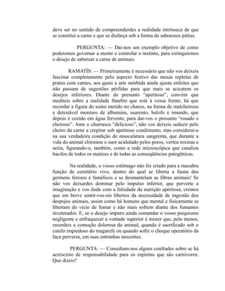 deve ser no sentido de compreenderdes a realidade intrínseca de que
se constitui a carne e que se disfarça sob a forma de saborosos pitéus.

            PERGUNTA: — Dai-nos um exemplo objetivo de como
poderemos governar a mente e controlar o instinto, para extinguirmos
o desejo de saborear a carne de animais.

        RAMATÍS: — Primeiramente é necessário que não vos deixeis
fascinar completamente pelo aspecto festivo das mesas repletas de
pratos com carnes, aos quais a arte mórbida ainda ajusta enfeites que
não passam de sugestões pérfidas para que mais se acicatem os
desejos inferiores. Diante do presunto “apetitoso”, convém que
mediteis sobre a realidade fúnebre que está à vossa frente; há que
recordar a figura do suíno metido no charco, na forma de malcheiroso
e detestável monturo de albumina, suarento, balofo e imundo, que
depois é cozido em água fervente, para dar-vos o presunto “rosado e
cheiroso”. Ante o churrasco “delicioso”, não vos deixeis seduzir pelo
cheiro da carne a crepitar sob apetitoso condimento, mas considerai-o
na sua verdadeira condição de musculatura sangrenta, que durante a
vida do animal eliminou o suor acidulado pelos poros, verteu toxinas e
uréia, figurando-o, também, como a rede microscópica que canaliza
bacilos de todos os matizes e de todas as conseqüências patogênicas.

        Na realidade, o vosso estômago não foi criado para a macabra
função de cemitério vivo, dentro do qual se liberta a fauna dos
germens ferozes e famélicos e se desmantelam as fibras animais! Se
não vos deixardes dominar pelo impulso inferior, que perverte a
imaginação e vos ilude com a falsidade da nutrição apetitosa, cremos
que em breve sentir-vos-eis libertos da necessidade de ingestão dos
despojos animais, assim como há homens que mental e fisicamente se
libertam do vício de fumar e não mais sofrem diante dos fumantes
inveterados. E, se o desejo impuro ainda comandar o vosso psiquismo
negligente e enfraquecer a vontade superior é mister que, pelo menos,
recordeis a comoção dolorosa do animal, quando é sacrificado sob o
cutelo impiedoso do magarefe ou quando sofre o choque operatório da
faca perversa, em suas entranhas inocentes.

        PERGUNTA: — Consultam-nos alguns confrades sobre se há
acréscimo de responsabilidade para os espíritas que são carnívoros.
Que dizeis?
 