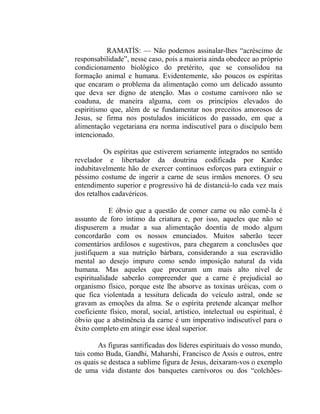 RAMATÍS: — Não podemos assinalar-lhes “acréscimo de
responsabilidade”, nesse caso, pois a maioria ainda obedece ao próprio
condicionamento biológico do pretérito, que se consolidou na
formação animal e humana. Evidentemente, são poucos os espíritas
que encaram o problema da alimentação como um delicado assunto
que deva ser digno de atenção. Mas o costume carnívoro não se
coaduna, de maneira alguma, com os princípios elevados do
espiritismo que, além de se fundamentar nos preceitos amorosos de
Jesus, se firma nos postulados iniciáticos do passado, em que a
alimentação vegetariana era norma indiscutível para o discípulo bem
intencionado.

          Os espíritas que estiverem seriamente integrados no sentido
revelador e libertador da doutrina codificada por Kardec
indubitavelmente hão de exercer contínuos esforços para extinguir o
péssimo costume de ingerir a carne de seus irmãos menores. O seu
entendimento superior e progressivo há de distanciá-lo cada vez mais
dos retalhos cadavéricos.

            E óbvio que a questão de comer carne ou não comê-la é
assunto de foro íntimo da criatura e, por isso, aqueles que não se
dispuserem a mudar a sua alimentação doentia de modo algum
concordarão com os nossos enunciados. Muitos saberão tecer
comentários ardilosos e sugestivos, para chegarem a conclusões que
justifiquem a sua nutrição bárbara, considerando a sua escravidão
mental ao desejo impuro como sendo imposição natural da vida
humana. Mas aqueles que procuram um mais alto nível de
espiritualidade saberão compreender que a carne é prejudicial ao
organismo físico, porque este lhe absorve as toxinas uréicas, com o
que fica violentada a tessitura delicada do veículo astral, onde se
gravam as emoções da alma. Se o espírita pretende alcançar melhor
coeficiente físico, moral, social, artístico, intelectual ou espiritual, é
óbvio que a abstinência da carne é um imperativo indiscutível para o
êxito completo em atingir esse ideal superior.

        As figuras santificadas dos líderes espirituais do vosso mundo,
tais como Buda, Gandhi, Maharshi, Francisco de Assis e outros, entre
os quais se destaca a sublime figura de Jesus, deixaram-vos o exemplo
de uma vida distante dos banquetes carnívoros ou dos “colchões-
 