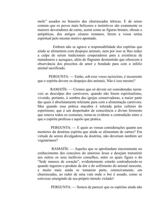 mole” assados no braseiro das churrascadas tétricas. E de senso
comum que os povos mais belicosos e instintivos são exatamente os
maiores devoradores de carne, assim como as figuras brutais, obesas e
antipáticas, dos antigos césares romanos, ferem a vossa retina
espiritual pelo mesmo motivo apontado.

          Embora não se agrave a responsabilidade dos espíritas que
ainda se alimentem com despojos animais, nem por isso se lhes reduz
a culpa de serem tradicionais cooperadores para a existência de
matadouros e açougues, além de flagrante desmentido que oferecem à
observância dos preceitos de amor e bondade para com o infeliz
animal sacrificado.

       PERGUNTA: — Então, sob esse vosso raciocínio, é incoerente
que o espírita devore os despojos dos animais. Não é isso mesmo?

         RAMATÍS: — Cremos que só devem ser consideradas razoá-
veis as desculpas dos carnívoros, quando não forem espiritualistas,
vivendo, portanto, à sombra das igrejas conservadoras, a maior parte
das quais é absolutamente tolerante para com a alimentação carnívora.
Mas quando essa prática macabra é tolerada pelos cultores do
espiritismo, que é um despertador de consciência e divino fermento
que renova todos os costumes, torna-se evidente a contradição entre o
que o espírita professa e aquilo que pratica.

         PERGUNTA: — E quais as vossas considerações quanto aos
mentores da doutrina espírita que ainda se alimentam de carnes? Em
virtude de serem divulgadores da doutrina, não deveriam também ser
vegetarianos?

          RAMATÍS: — Aqueles que se aprofundam sinceramente no
conhecimento dos conceitos do amoroso Jesus e desejam transmitir
aos outros os seus inefáveis conselhos, entre os quais figura o do
“Sede mansos de coração”, evidentemente estarão contradizendo-se
quando ingerem o produto da dor e do sofrimento do animal inocente,
e muito mais ainda se tomarem parte, ostensivamente, em
churrascadas, ao redor de uma vala onde o boi é assado, como se
estivesse emergindo de seu próprio túmulo violado!

        PERGUNTA: — Somos de parecer que os espíritas ainda não
 