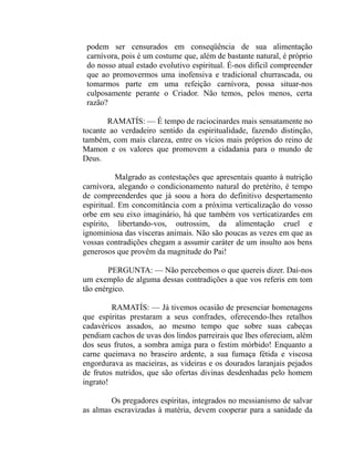 podem ser censurados em conseqüência de sua alimentação
 carnívora, pois é um costume que, além de bastante natural, é próprio
 do nosso atual estado evolutivo espiritual. É-nos difícil compreender
 que ao promovermos uma inofensiva e tradicional churrascada, ou
 tomarmos parte em uma refeição carnívora, possa situar-nos
 culposamente perante o Criador. Não temos, pelos menos, certa
 razão?

       RAMATÍS: — É tempo de raciocinardes mais sensatamente no
tocante ao verdadeiro sentido da espiritualidade, fazendo distinção,
também, com mais clareza, entre os vícios mais próprios do reino de
Mamon e os valores que promovem a cidadania para o mundo de
Deus.

           Malgrado as contestações que apresentais quanto à nutrição
carnívora, alegando o condicionamento natural do pretérito, é tempo
de compreenderdes que já soou a hora do definitivo despertamento
espiritual. Em concomitância com a próxima verticalização do vosso
orbe em seu eixo imaginário, há que também vos verticatizardes em
espírito, libertando-vos, outrossim, da alimentação cruel e
ignominiosa das vísceras animais. Não são poucas as vezes em que as
vossas contradições chegam a assumir caráter de um insulto aos bens
generosos que provêm da magnitude do Pai!

        PERGUNTA: — Não percebemos o que quereis dizer. Dai-nos
um exemplo de alguma dessas contradições a que vos referis em tom
tão enérgico.

         RAMATÍS: — Já tivemos ocasião de presenciar homenagens
que espíritas prestaram a seus confrades, oferecendo-lhes retalhos
cadavéricos assados, ao mesmo tempo que sobre suas cabeças
pendiam cachos de uvas dos lindos parreirais que lhes ofereciam, além
dos seus frutos, a sombra amiga para o festim mórbido! Enquanto a
carne queimava no braseiro ardente, a sua fumaça fétida e viscosa
engordurava as macieiras, as videiras e os dourados laranjais pejados
de frutos nutridos, que são ofertas divinas desdenhadas pelo homem
ingrato!

        Os pregadores espíritas, integrados no messianismo de salvar
as almas escravizadas à matéria, devem cooperar para a sanidade da
 