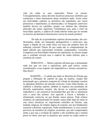 vida em todas as suas expressões físicas ou morais.
Conseqüentemente, nunca deverão incentivar processos mórbidos que
contrariem o ritmo harmonioso dessa existência sadia. Assim como
nas festividades espíritas os alcoólicos são repudiados, por serem
perniciosos e deprimentes, as churrascadas e os banquetes carnívoros
também devem ser repelidos, porque vos afastam das vibrações
delicadas das almas superiores. Estranhamos que, para o êxito da
festividade espírita, o cadáver do irmão inferior tenha que ser torrado
no braseiro da detestável churrascaria viciosa do mundo profano!

         Do lado de cá perambulam espíritas desencarnados, tão con-
dicionados, ainda, aos banquetes pantagruélicos e carnívoros, que
rogam a bênção de um corpo físico em troca dos próprios bens do
ambiente celestial! Outros há que ainda não se compenetraram do
papel ridículo que representam recitando, compungidos, versículos
evangélicos em festividades fraternas do espiritismo, ao mesmo tempo
que o confrade serviçal assa o cadáver do irmão inferior, para o
cemitério do ventre!

        PERGUNTA: — Muitos espíritas afirmam que a alimentação
nada tem que ver com o espiritismo, pelo qual motivo vossas
considerações a esse respeito são improdutivas e mesmo censuráveis.
Que dizeis?

         RAMATÍS: — E sabido que todas as filosofias do Oriente que
pregam a libertação do espírito do jugo da matéria, sempre hão
preceituado que a primeira conquista de virtude do discípulo consiste
no abandono definitivo da nutrição carnívora. Como Allan Kardec, ao
codificar a doutrina espírita, também se inspirou nos postulados da
filosofia espiritualista oriental, não devem os espíritas considerar
improdutivo e até censurável recomendar-lhes que não se alimentem
com a carne dos animais. Isso equivale a louvar e defender a
alimentação carnívora, no que Kardec nunca pensou. Todo esforço
moderno, de espiritualização do mundo, nunca pôde fugir de situar as
suas raízes iniciáticas no experimento milenário do Oriente, cuja
tradição religiosa, de templos dignos de respeito, traz por fundamento
essencial a doutrina vegetariana. Nada estranharíamos, se essa censura
proviesse de membros de religiões sectaristas, que não compreendem
ainda o que seja a evolução do espírito e não acreditam que o animal
possa ter alma, nem que os prejuízos que causais ao corpo carnal se
 
