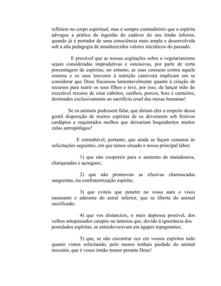refletem no corpo espiritual; mas é sempre contraditório que o espírita
advogue a prática da ingestão do cadáver do seu irmão inferior,
quando já é portador de uma consciência mais ampla e desenvolvida
sob a alta pedagogia de amadurecidos valores iniciáticos do passado.

         E provável que as nossas cogitações sobre o vegetarianismo
sejam consideradas improdutivas e ostensivas, por parte de certa
porcentagem de espíritas; no entanto, as suas censuras contra aquele
sistema e os seus louvores à nutrição carnívora implicam em se
considerar que Deus fracassou lamentavelmente quanto à criação de
recursos para nutrir os seus filhos e teve, por isso, de lançar mão do
execrável recurso de criar cabritos, coelhos, porcos, bois e carneiros,
destinados exclusivamente ao sacrifício cruel das mesas humanas!

        Se os animais pudessem falar, que diriam eles a respeito dessa
gentil disposição de muitos espíritas de os devorarem sob festivos
cardápios e requintados molhos que deixariam boquiabertos muitos
zulus antropófagos?

             E estranhável, portanto, que ainda se façam censuras às
solicitações seguintes, em que temos situado o nosso principal labor:

             1) que não coopereis para o aumento de matadouros,
charqueadas e açougues;

               2) que não promovais as efusivas churrascadas
sangrentas, ria confraternização espírita;

             3) que eviteis que penetre na vossa aura o visco
nauseante e aderente do astral inferior, que se liberta do animal
sacrificado;

             4) que vos distancieis, o mais depressa possível, dos
velhos antepassados caiapós ou tamoios que, devido à ignorância dos
postulados espíritas, se entredevoravam em ágapes repugnantes;

              5) que, se não encontrar eco em vossos espíritos tudo
quanto vimos solicitando, pelo menos tenhais piedade do animal
inocente, que é vosso irmão menor perante Deus!
 