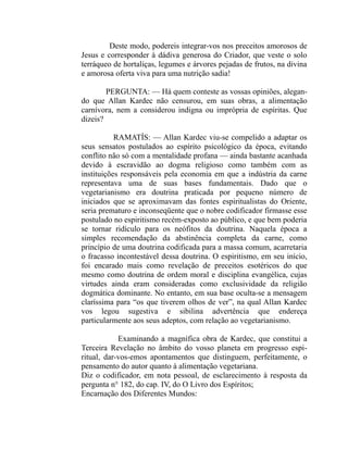 Deste modo, podereis integrar-vos nos preceitos amorosos de
Jesus e corresponder à dádiva generosa do Criador, que veste o solo
terráqueo de hortaliças, legumes e árvores pejadas de frutos, na divina
e amorosa oferta viva para uma nutrição sadia!

        PERGUNTA: — Há quem conteste as vossas opiniões, alegan-
do que Allan Kardec não censurou, em suas obras, a alimentação
carnívora, nem a considerou indigna ou imprópria de espíritas. Que
dizeis?

           RAMATÍS: — Allan Kardec viu-se compelido a adaptar os
seus sensatos postulados ao espírito psicológico da época, evitando
conflito não só com a mentalidade profana — ainda bastante acanhada
devido à escravidão ao dogma religioso como também com as
instituições responsáveis pela economia em que a indústria da carne
representava uma de suas bases fundamentais. Dado que o
vegetarianismo era doutrina praticada por pequeno número de
iniciados que se aproximavam das fontes espiritualistas do Oriente,
seria prematuro e inconseqüente que o nobre codificador firmasse esse
postulado no espiritismo recém-exposto ao público, e que bem poderia
se tornar ridículo para os neófitos da doutrina. Naquela época a
simples recomendação da abstinência completa da carne, como
princípio de uma doutrina codificada para a massa comum, acarretaria
o fracasso incontestável dessa doutrina. O espiritismo, em seu início,
foi encarado mais como revelação de preceitos esotéricos do que
mesmo como doutrina de ordem moral e disciplina evangélica, cujas
virtudes ainda eram consideradas como exclusividade da religião
dogmática dominante. No entanto, em sua base oculta-se a mensagem
claríssima para “os que tiverem olhos de ver”, na qual Allan Kardec
vos legou sugestiva e sibilina advertência que endereça
particularmente aos seus adeptos, com relação ao vegetarianismo.

            Examinando a magnífica obra de Kardec, que constitui a
Terceira Revelação no âmbito do vosso planeta em progresso espi-
ritual, dar-vos-emos apontamentos que distinguem, perfeitamente, o
pensamento do autor quanto à alimentação vegetariana.
Diz o codificador, em nota pessoal, de esclarecimento à resposta da
pergunta n° 182, do cap. IV, do O Livro dos Espíritos;
Encarnação dos Diferentes Mundos:
 