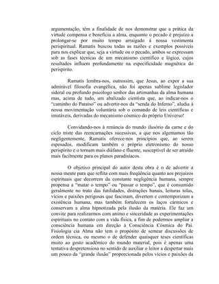 argumentação, têm a finalidade de nos demonstrar que a prática da
virtude compensa e beneficia a alma, enquanto o pecado é prejuízo a
prolongar-se por muito tempo arraigado à nossa vestimenta
perispiritual. Ramatís buscou todas as razões e exemplos possíveis
para nos explicar que, seja a virtude ou o pecado, ambos se expressam
sob as fases técnicas de um mecanismo científico e lógico, cujos
resultados influem profundamente na especificidade magnética do
perispírito.

         Ramatís lembra-nos, outrossim, que Jesus, ao expor a sua
admirável filosofia evangélica, não foi apenas sublime legislador
sideral ou profundo psicólogo senhor das artimanhas da alma humana
mas, acima de tudo, um abalizado cientista que, ao indicar-nos o
“caminho do Paraíso” ou advertir-nos da “senda do Inferno”, aludia à
nossa movimentação voluntária sob o comando de leis científicas e
imutáveis, derivadas do mecanismo cósmico do próprio Universo!

         Convidando-nos à renúncia do mundo ilusório da carne e do
ciclo triste das reencarnações sucessivas, a que nos algemamos tão
negligentemente, Ramatís oferece-nos princípios que, ao serem
esposados, modificam também o próprio eletronismo do nosso
perispírito e o tornam mais diáfano e fluente, susceptível de ser atraído
mais facilmente para os planos paradisíacos.

         O objetivo principal do autor desta obra é o de advertir a
nossa mente para que reflita com mais freqüência quanto aos prejuízos
espirituais que decorrem da constante negligência humana, sempre
propensa a “matar o tempo” ou “passar o tempo”, que é consumido
geralmente no trato das futilidades, distrações banais, leituras tolas,
vícios e paixões perigosas que fascinam, divertem e contemporizam a
existência humana, mas também fortalecem os laços cármicos e
conservam a alma hipnotizada pela ilusão da matéria. Ele faz um
convite para realizarmos com animo e sinceridade as experimentações
espirituais no contato com a vida física, a fim de podermos ampliar a
consciência humana em direção à Consciência Cósmica do Pai.
Fisiologia cia Alma não tem o propósito de semear discussões de
ordem técnica, ou mesmo o de defender quaisquer teses científicas
muito ao gosto acadêmico do mundo material, pois é apenas uma
tentativa despretensiosa no sentido de auxiliar o leitor a despertar mais
um pouco da “grande ilusão” proporcionada pelos vícios e paixões da
 