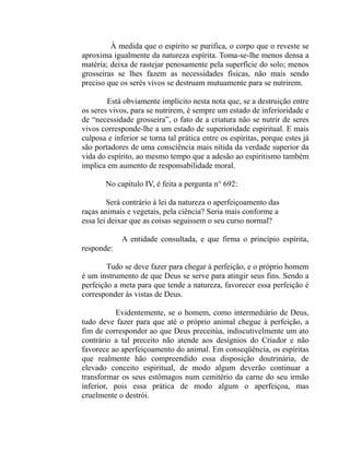 À medida que o espírito se purifica, o corpo que o reveste se
aproxima igualmente da natureza espírita. Toma-se-lhe menos densa a
matéria; deixa de rastejar penosamente pela superfície do solo; menos
grosseiras se lhes fazem as necessidades físicas, não mais sendo
preciso que os serés vivos se destruam mutuamente para se nutrirem.

        Está obviamente implícito nesta nota que, se a destruição entre
os seres vivos, para se nutrirem, é sempre um estado de inferioridade e
de “necessidade grosseira”, o fato de a criatura não se nutrir de seres
vivos corresponde-lhe a um estado de superioridade espiritual. E mais
culposa e inferior se torna tal prática entre os espíritas, porque estes já
são portadores de uma consciência mais nítida da verdade superior da
vida do espírito, ao mesmo tempo que a adesão ao espiritismo também
implica em aumento de responsabilidade moral.

       No capítulo IV, é feita a pergunta n° 692:

        Será contrário à lei da natureza o aperfeiçoamento das
raças animais e vegetais, pela ciência? Seria mais conforme a
essa lei deixar que as coisas seguissem o seu curso normal?

             A entidade consultada, e que firma o princípio espírita,
responde:

        Tudo se deve fazer para chegar à perfeição, e o próprio homem
é um instrumento de que Deus se serve para atingir seus fins. Sendo a
perfeição a meta para que tende a natureza, favorecer essa perfeição é
corresponder às vistas de Deus.

          Evidentemente, se o homem, como intermediário de Deus,
tudo deve fazer para que até o próprio animal chegue à perfeição, a
fim de corresponder ao que Deus preceitúa, indiscutivelmente um ato
contrário a tal preceito não atende aos desígnios do Criador e não
favorece ao aperfeiçoamento do animal. Em conseqüência, os espíritas
que realmente hão compreendido essa disposição doutrinária, de
elevado conceito espiritual, de modo algum deverão continuar a
transformar os seus estômagos num cemitério da carne do seu irmão
inferior, pois essa prática de modo algum o aperfeiçoa, mas
cruelmente o destrói.
 