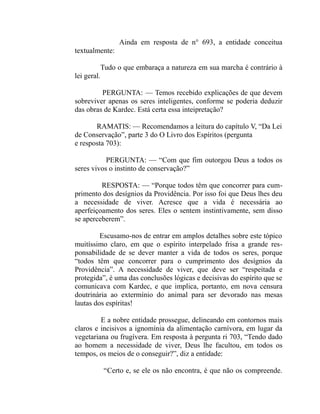 Ainda em resposta de n° 693, a entidade conceitua
textualmente:

          Tudo o que embaraça a natureza em sua marcha é contrário à
lei geral.

         PERGUNTA: — Temos recebido explicações de que devem
sobreviver apenas os seres inteligentes, conforme se poderia deduzir
das obras de Kardec. Está certa essa inteipretação?

       RAMATIS: — Recomendamos a leitura do capítulo V, “Da Lei
de Conservação”, parte 3 do O Livro dos Espíritos (pergunta
e resposta 703):

           PERGUNTA: — “Com que fim outorgou Deus a todos os
seres vivos o instinto de conservação?”

         RESPOSTA: — “Porque todos têm que concorrer para cum-
primento dos desígnios da Providência. Por isso foi que Deus lhes deu
a necessidade de viver. Acresce que a vida é necessária ao
aperfeiçoamento dos seres. Eles o sentem instintivamente, sem disso
se aperceberem”.

         Escusamo-nos de entrar em amplos detalhes sobre este tópico
muitíssimo claro, em que o espírito interpelado frisa a grande res-
ponsabilidade de se dever manter a vida de todos os seres, porque
“todos têm que concorrer para o cumprimento dos desígnios da
Providência”. A necessidade de viver, que deve ser “respeitada e
protegida”, é uma das conclusões lógicas e decisivas do espírito que se
comunicava com Kardec, e que implica, portanto, em nova censura
doutrinária ao extermínio do animal para ser devorado nas mesas
lautas dos espíritas!

         E a nobre entidade prossegue, delineando em contornos mais
claros e incisivos a ignomínia da alimentação carnívora, em lugar da
vegetariana ou frugívera. Em resposta à pergunta ri 703, “Tendo dado
ao homem a necessidade de viver, Deus lhe facultou, em todos os
tempos, os meios de o conseguir?”, diz a entidade:

         “Certo e, se ele os não encontra, é que não os compreende.
 