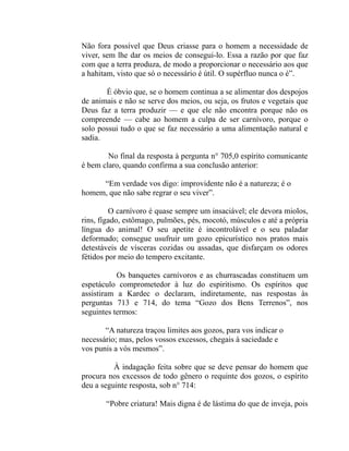 Não fora possível que Deus criasse para o homem a necessidade de
viver, sem lhe dar os meios de consegui-lo. Essa a razão por que faz
com que a terra produza, de modo a proporcionar o necessário aos que
a hahitam, visto que só o necessário é útil. O supérfluo nunca o é”.

       É óbvio que, se o homem continua a se alimentar dos despojos
de animais e não se serve dos meios, ou seja, os frutos e vegetais que
Deus faz a terra produzir — e que ele não encontra porque não os
compreende — cabe ao homem a culpa de ser carnívoro, porque o
solo possui tudo o que se faz necessário a uma alimentação natural e
sadia.

        No final da resposta à pergunta n° 705,0 espírito comunicante
é bem claro, quando confirma a sua conclusão anterior:

     “Em verdade vos digo: improvidente não é a natureza; é o
homem, que não sabe regrar o seu viver”.

         O carnívoro é quase sempre um insaciável; ele devora miolos,
rins, fígado, estômago, pulmões, pés, mocotó, músculos e até a própria
língua do animal! O seu apetite é incontrolável e o seu paladar
deformado; consegue usufruir um gozo epicurístico nos pratos mais
detestáveis de vísceras cozidas ou assadas, que disfarçam os odores
fétidos por meio do tempero excitante.

           Os banquetes carnívoros e as churrascadas constituem um
espetáculo comprometedor à luz do espiritismo. Os espíritos que
assistiram a Kardec o declaram, indiretamente, nas respostas às
perguntas 713 e 714, do tema “Gozo dos Bens Terrenos”, nos
seguintes termos:

       “A natureza traçou limites aos gozos, para vos indicar o
necessário; mas, pelos vossos excessos, chegais à saciedade e
vos punis a vós mesmos”.

          À indagação feita sobre que se deve pensar do homem que
procura nos excessos de todo gênero o requinte dos gozos, o espírito
deu a seguinte resposta, sob n° 714:

       “Pobre criatura! Mais digna é de lástima do que de inveja, pois
 