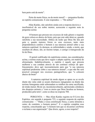 bem perto está da morte”.

        Perto da morte física, ou da morte moral? — perguntou Kardec
ao espírito comunicante. E este respondeu: — “De ambas!”

       Allan Kardec, não satisfeito ainda com a resposta decisiva e
insofismável do seu nobre mentor, acrescenta a seguinte nota às
perguntas acima:

         O homem que procura nos excessos de todo gênero o requinte
do gozo coloca-se abaixo do bruto, pois que este sabe deter-se, quando
satisfeita a sua necessidade. Abdica da razão que Deus lhe deu por
guia e, quanto maiores forem os seus excessos, tanto mais
preponderância confere o homem à sua natureza animal sobre a sua
natureza espiritual. As doenças, as enfermidades e ainda, a morte, que
resultam do abuso, são, ao mesmo tempo, o castigo à transgressão da
lei de Deus.

         O genial codificador do espiritismo estatui, nas consíderações
acima, a norma exata que deve seguir o adepto espírita, em matéria de
alimentação. Indubitavelmente, o espírita é aquele que procura
melhorar a sua conduta através de um continuo esforço de aper-
feiçoamento; deve agir incessantemente para que “a sua natureza
espiritual predomine sobre a sua natureza animal”, o que não lhe será
possível conseguir nos excessos pantagruélicos, que “o colocam
abaixo do bruto”

           A natureza espiritual de modo algum se apura ou se revela
diante das valas onde se assam churrascos repugnantes ou diante das
terrinas fumegantes onde sobrenadam os retalhos da carne sacrificada,
do irmão menor. Há de ser, incontestavelmente, aprimorada a distância
dos despojos animais e “com os meios que Deus facultou ao homem,
produzidos pela terra”, como se disse na resposta 704.

          PERGUNTA: — Mas Alian Kardec registra no O Livro dos
Espíritos, em seguida à pergunta 723, a seguinte resposta do espírito
comunicante: — “Dada a vossa constituição física, a carne alimenta a
carne; do contrário, o homem perece”. E o espírito completa essa
resposta, conceituando que “o homem tem que se ali,neniur con/brme
o reclame a sua organização”. Que dizeis, agora, a esse respeito?
 