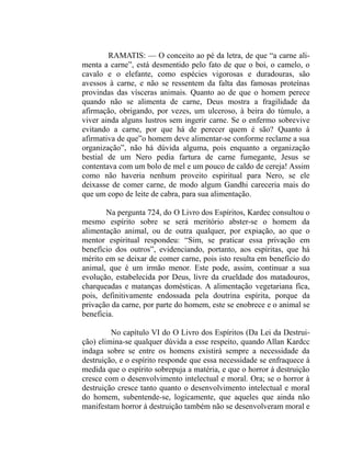 RAMATIS: — O conceito ao pé da letra, de que “a carne ali-
menta a carne”, está desmentido pelo fato de que o boi, o camelo, o
cavalo e o elefante, como espécies vigorosas e duradouras, são
avessos à carne, e não se ressentem da falta das famosas proteínas
provindas das vísceras animais. Quanto ao de que o homem perece
quando não se alimenta de carne, Deus mostra a fragilidade da
afirmação, obrigando, por vezes, um ulceroso, à beira do túmulo, a
viver ainda alguns lustros sem ingerir carne. Se o enfermo sobrevive
evitando a carne, por que há de perecer quem é são? Quanto à
afirmativa de que”o homem deve alimentar-se conforme reclame a sua
organização”, não há dúvida alguma, pois enquanto a organização
bestial de um Nero pedia fartura de carne fumegante, Jesus se
contentava com um bolo de mel e um pouco de caldo de cereja! Assim
como não haveria nenhum proveito espiritual para Nero, se ele
deixasse de comer carne, de modo algum Gandhi careceria mais do
que um copo de leite de cabra, para sua alimentação.

       Na pergunta 724, do O Livro dos Espíritos, Kardec consultou o
mesmo espírito sobre se será meritório abster-se o homem da
alimentação animal, ou de outra qualquer, por expiação, ao que o
mentor espiritual respondeu: “Sim, se praticar essa privação em
benefício dos outros”, evidenciando, portanto, aos espíritas, que há
mérito em se deixar de comer carne, pois isto resulta em benefício do
animal, que é um irmão menor. Este pode, assim, continuar a sua
evolução, estabelecida por Deus, livre da crueldade dos matadouros,
charqueadas e matanças domésticas. A alimentação vegetariana fíca,
pois, definitivamente endossada pela doutrina espírita, porque da
privação da carne, por parte do homem, este se enobrece e o animal se
beneficia.

         No capítulo VI do O Livro dos Espíritos (Da Lei da Destrui-
ção) elimina-se qualquer dúvida a esse respeito, quando Allan Kardcc
indaga sobre se entre os homens existirá sempre a necessidade da
destruição, e o espírito responde que essa necessidade se enfraquece à
medida que o espírito sobrepuja a matéria, e que o horror à destruição
cresce com o desenvolvimento intelectual e moral. Ora; se o horror à
destruição cresce tanto quanto o desenvolvimento intelectual e moral
do homem, subentende-se, logicamente, que aqueles que ainda não
manifestam horror à destruição também não se desenvolveram moral e
 