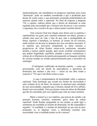 intelectualmente; são retardatários no progresso espiritual, pois como
“destruição” pode ser também considerada a que é produzida pelo
desejo de comer carne, e que demonstra acentuada predominância da
natureza animal sobre a espiritual. No final da resposta à pergunta
734, o espírito, embora afirme que o direito de destruição se acha
regulado pela necessidade que o homem tem de prover o seu sustento
e segurança, faz a ressalva de que o abuso jamais constitui direito!

          Este conceito final tem relação mais direta com os espíritas e
espiritualistas em geral, pois constitui realmente um abuso, perante o
sentido mais puro da vida, o fato de que, ante a prodigalidade de
frutas, legumes e hortaliças, os homens, já cientes de tal conceito,
ainda teimem em devorar os despojos dos seus servidores inocentes. E
os espíritas que houverem compulsado as obras sensatas e
progressivas de Alian Kardec tornar-se-ão muitíssimo onerados
perante a justiça sideral quando, após terem recebido ensinamentos
que pedem frugalidade, equilíbrio, piedade e pureza, contradizem o
esforço de se libertarem da matéria prosseguindo no banquete mórbido
de vísceras assadas ou cozidas epicuristicamente para o necrotério do
estômago!

          O inteligente codificador da doutrina espírita — como que
pressentindo, com um século de antecedência, a ignomíriia da
destruição dos animais e das aves — inclui na sua obra citada a
resposta n° 735, que é um libelo contra a caça:

             A caça é predominância da bestialidade sobre a natureza
espiritual. Toda destruição que excede aos limites da necessidade é
uma violação da lei de Deus. Os animais só destroem para satisfação
de suas necessidades, enquanto que o homem, dotado de livre arbítrio,
destrói sem necessidade. Terá que prestar contas do abuso da liberdade
que lhe foi concedida, pois isso significa que cede aos maus instintos.

         Matar o animal ou a ave indefesa, que precisa do carinho e da
proteção humana, constitui, realmente, grave dano de ordem
espiritual! Tendo Kardec perguntado ao seu mentor se pode ligar o
sentimento de crueldade ao instinto de destruição, foi-lhe respondido o
seguinte: “A crueldade é o instinto de destruição no que tem de pior,
porquanto se, se algumas vezes, a destruição constitui uma
necessidade, com a crueldade jamais se dá o mesmo”.
 