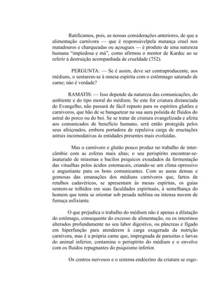 Ratificamos, pois, as nossas considerações anteriores, de que a
alimentação carnívora — que é responsávelpela matança cruel nos
matadouros e charqueadas ou açougues — é produto de uma natureza
humana “impiedosa e má”, como afirmou o mentor de Kardec ao se
referir à destruição acompanhada de crueldade (752).

         PERGUNTA: — Se é assim, deve ser contraproducente, aos
médiuns, o sentarem-se à mnesa espírita com o estômnago saturado de
carne; nào é verdade?

         RAMATIS: — Isso depende da natureza das comunicações, do
ambiente e do tipo moral do médium. Se este for criatura distanciada
do Evangelho, não passará de fácil repasto para os espíritos glutões e
carnívoros, que hão de se banquetear na sua aura poluída de fluidos do
astral do porco ou do boi. Se se tratar de criatura evangelizada e afeita
aos comunicados de benefício humano, será então protegida pelos
seus afeiçoados, embora portadora de repulsiva carga de eructações
astrais incomodativas às entidades presentes mais evoluídas.

         Mas o carnívoro e glutão pouco produz no trabalho de inter-
câmbio com as esferas mais altas; o seu perispírito encontrar-se-
ásaturado de miasmas e bacilos psíquicos exsudados da fermentação
das vitualhas pelos ácidos estomacais, criando-se um clima opressivo
e angustiante para os bons comunicantes. Com as auras densas e
gomosas das emanações dos médiuns carnívoros que, fartos de
retalhos cadavéricos, se apresentam às mesas espíritas, os guias
sentem-se tolhidos em suas faculdades espirituais, à semelhança do
homem que tenta se orientar sob pesada neblina ou intensa nuvem de
fumaça asfixiante.

        O que prejudica o trabalho do médium não é apenas a dilatação
do estômago, consequente do excesso de alimentação, ou os intestinos
alterados profundamente no seu labor digestivo, ou pâncreas e fígado
em hiperfunção para atenderem à carga exagerada da nutrição
carnívora, mas é a própria carne que, impregnada de parasitas e larvas
do animal inferior, contamina o perispírito do médium e o envolve
com os fluidos repugnantes do psiquismo inferior.

        Os centros nervosos e o sistema endócrino da criatura se esgo-
 