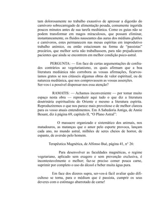 tam dolorosamente no trabalho exaustivo de apressar a digestão do
carnívoro sobrecarregado de alimentação pesada, comumente ingerida
poucos minutos antes de sua tarefa mediúnica. Como os guias não se
podem transformar em magos miraculosos, que possam eliminar,
instantaneamente, os fluidos nauseantes das auras dos médiuns glutões
e carnívoros, estes permanecem nas mesas espíritas em improdutivo
trabalho anímico, ou então estacionam na forma de “passistas”
precários, que melhor seria não trabalhassem, para não prejudicarem
pacientes que ainda se encontrem em melhor condição psico-astral.

          PERGUNTA: — Em face de certas argumentações de confra-
des contrários ao vegetarianismo, os quais afirmam que a boa
literatura mediánica não corrobora as vossas afirmações, ficarvos-
íamos gratos se nos citásseis algumas obras de valor espiritual, ou de
natureza mediúnica, que nos comprovassem as vossas asserções.
Ser-vos-i a possível dispensar-nos essa atenção?

          RAMATIS: — Achamos inconveniente — por tomar muito
espaço nesta obra — reproduzir aqui tudo o que diz a literatura
doutrinária espiritualista do Oriente e mesmo a literatura espírita.
Reproduziremos o que nos parece mais proveitoso e de melhor clareza
para os vosso atuais entendimentos. Em A Sabedoria Antiga, de Annie
Besant, diz à página 69, capítulo II, “O Plano Astral”:

             O massacre organizado e sistemático dos animais, nos
matadouros, as matanças que o amor pelo esporte provoca, lançam
cada ano, no mundo astral, milhões de seres cheios de horror, de
espanto, de aversão pelo homem.

       Terapêutica Magnética, de Alfonso Bué, página 41, n° 26:

              Para desenvolver as faculdades magnéticas, o regime
vegetariano, aplicado sem exagero e sem prevenção exclusiva, é
incontestavelmente o melhor; faz-se preciso comer pouca carne,
suprimir por completo o uso do álcool e beber muita água pura.

         Em face dos dizeres supra, ser-vos-á fácil avaliar quão difi-
cultoso se torna, para o médium que é passista, cumprir os seus
deveres com o estômago abarrotado de carne!
 