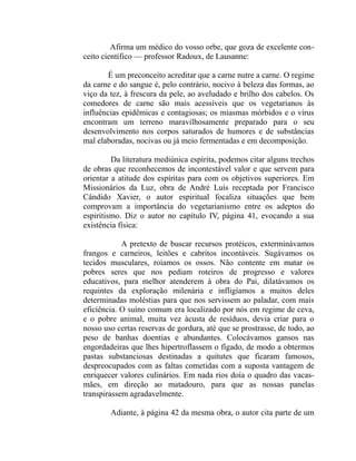 Afirma um médico do vosso orbe, que goza de excelente con-
ceito científico — professor Radoux, de Lausanne:

       É um preconceito acreditar que a carne nutre a carne. O regime
da carne e do sangue é, pelo contrário, nocivo à beleza das formas, ao
viço da tez, à frescura da pele, ao aveludado e brilho dos cabelos. Os
comedores de carne são mais acessíveis que os vegetarianos às
influências epidêmicas e contagiosas; os miasmas mórbidos e o vírus
encontram um terreno maravilhosamente preparado para o seu
desenvolvimento nos corpos saturados de humores e de substâncias
mal elaboradas, nocivas ou já meio fermentadas e em decomposição.

         Da literatura mediúnica espírita, podemos citar alguns trechos
de obras que reconhecemos de incontestável valor e que servem para
orientar a atitude dos espíritas para com os objetivos superiores. Em
Missionários da Luz, obra de André Luís receptada por Francisco
Cândido Xavier, o autor espiritual focaliza situações que bem
comprovam a importância do vegetarianismo entre os adeptos do
espiritismo. Diz o autor no capítulo IV, página 41, evocando a sua
existência física:

            A pretexto de buscar recursos protéicos, exterminávamos
frangos e carneiros, leitões e cabritos incontáveis. Sugávamos os
tecidos musculares, roíamos os ossos. Não contente em matar os
pobres seres que nos pediam roteiros de progresso e valores
educativos, para melhor atenderem à obra do Pai, dilatávamos os
requintes da exploração milenária e infligíamos a muitos deles
determinadas moléstias para que nos servissem ao paladar, com mais
eficiência. O suíno comum era localizado por nós em regime de ceva,
e o pobre animal, muita vez àcusta de resíduos, devia criar para o
nosso uso certas reservas de gordura, até que se prostrasse, de todo, ao
peso de banhas doentias e abundantes. Colocávamos gansos nas
engordadeiras que lhes hipertroflassem o fígado, de modo a obtermos
pastas substanciosas destinadas a quitutes que ficaram famosos,
despreocupados com as faltas cometidas com a suposta vantagem de
enriquecer valores culinários. Em nada rios doía o quadro das vacas-
mães, em direção ao matadouro, para que as nossas panelas
transpirassem agradavelmente.

        Adiante, à página 42 da mesma obra, o autor cita parte de um
 