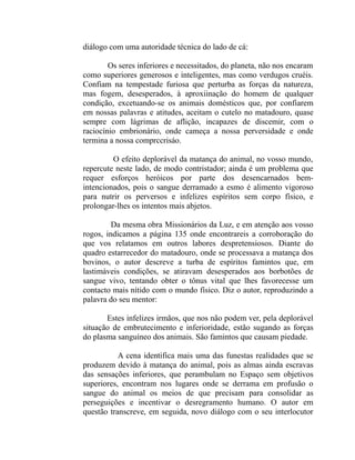 diálogo com uma autoridade técnica do lado de cá:

        Os seres inferiores e necessitados, do planeta, não nos encaram
como superiores generosos e inteligentes, mas como verdugos cruéis.
Confiam na tempestade furiosa que perturba as forças da natureza,
mas fogem, desesperados, à aproxiinação do homem de qualquer
condição, excetuando-se os animais domésticos que, por confiarem
em nossas palavras e atitudes, aceitam o cutelo no matadouro, quase
sempre com lágrimas de aflição, incapazes de discemir, com o
raciocínio embrionário, onde cameça a nossa perversidade e onde
termina a nossa comprccrisáo.

         O efeito deplorável da matança do animal, no vosso mundo,
repercute neste lado, de modo contristador; ainda é um problema que
requer esforços heróicos por parte dos desencarnados bem-
intencionados, pois o sangue derramado a esmo é alimento vigoroso
para nutrir os perversos e infelizes espíritos sem corpo físico, e
prolongar-lhes os intentos mais abjetos.

         Da mesma obra Missionários da Luz, e em atenção aos vosso
rogos, indicamos a página 135 onde encontrareis a corroboração do
que vos relatamos em outros labores despretensiosos. Diante do
quadro estarrecedor do matadouro, onde se processava a matança dos
bovinos, o autor descreve a turba de espíritos famintos que, em
lastimáveis condições, se atiravam desesperados aos borbotões de
sangue vivo, tentando obter o tônus vital que lhes favorecesse um
contacto mais nítido com o mundo físico. Diz o autor, reproduzindo a
palavra do seu mentor:

       Estes infelizes irmãos, que nos não podem ver, pela deplorável
situação de embrutecimento e inferioridade, estão sugando as forças
do plasma sanguíneo dos animais. São famintos que causam piedade.

           A cena identifica mais uma das funestas realidades que se
produzem devido à matança do animal, pois as almas ainda escravas
das sensações inferiores, que perambulam no Espaço sem objetivos
superiores, encontram nos lugares onde se derrama em profusão o
sangue do animal os meios de que precisam para consolidar as
perseguições e incentivar o desregramento humano. O autor em
questão transcreve, em seguida, novo diálogo com o seu interlocutor
 