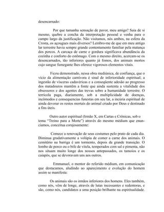 desencarnado:

           Por que tamanha sensação de pavor, meu amigo? Saia de si
mesmo, quebre a concha da interpretação pessoal e venha para o
campo largo da justificação. Não visitamos, nós ambos, na esfera da
Crosta, os açougues mais diversos? Lembro-me de que em meu antigo
lar terrestre havia sempre grande contentamento familiar pela matança
dos porcos. A carcaça de carne e gordura significava abundância da
cozinha e conforto do estômago. Com o mesmo direito, acercam-se os
desencarnados, tão inferiores quanto já fomos, dos animais mortos
cujo sangue fumegante lhes oferece vigorosos elementos vitais.

         Ficou demonstrado, nessa obra mediúnica, de confiança, que o
vício da alimentação carnívora é sinal de inferioridade espiritual; a
ingestão de vísceras cadavéricas e a conseqüente adesão ao progresso
dos matadouros mantêm a fonte que ainda sustenta a vitalidade dos
obsessores e dos agentes das trevas sobre a humanidade terrestre. O
terrícola paga, diariamente, sob a multiplicidade de doenças,
incômodos e consequencias funestas em seu lar, a incúria espiritual de
ainda devorar os restos mortais do animal criado por Deus e destinado
a fins úteis.

       Outro autor espiritual (Irmão X, em Cartas e Crônicas, sob o
tema “Treino para a Morte”) através do mesmo médium que enun-
ciamos, conceitua corajosamente:

        Comece a renovação de seus costumes pelo prato de cada dia.
Diminua gradativamente a volúpia de comer a carne dos animais. O
cemitério na barriga é um tormento, depois da grande transição. O
lombo de porco ou o bife de vitela, temperados com sal e pimenta, não
nos situam muito longe dos nossos antepassados, os tamoios e os
caiapós, que se devoravam uns aos outros.

         Emmanuel, o mentor do referido médium, em comunicação
que destacamos, aludindo ao aparecimento e evolução do homem
assim se manifesta:

       Os animais são os irmãos inferiores dos homens. Eles também,
como nós, vêm de longe, através de lutas incessantes e redentoras, e
são, como nós, candidatos a uma posição brilhante na espiritualidade.
 