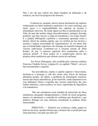 Não é em vão que sofrem nas fainas benditas da dedicação e da
renúncia, em favor do progresso dos homens.


         Evidencia-se, portanto, através dessas declarações de espíritos
credenciados no labor mediúnico espiritista e de vossa confiança, que
muito grave é a responsabilidade dos espíritas no tocante à
alimentação carnívora. De modo algum ser-lhes-á tolerada pela Lei da
Vida, da qual não podem alegar desconhecimento, qualquer desculpa
posterior, que lhes suavize a culpa de trucidarem o seu irmão menor!
E a própria bibliografia espiritista e comumente apontada como a
diretriz oficial da conduta espírita, que vos notifica de tais deveres e
acentua a urgente necessidade do vegetarianismo. Já vos temos dito
que as humanidades superiores são inimigas do macabro banquete de
vísceras cadavéricas. Lembramo-vos o conceito sensato de Allan
Kardec, de que “a natureza espiritual deve predominar sobre a
natureza animal”. E disso podeis ter a comprovação através das
próprias obras mediúnicas que afirmais serem de confiança.

         Em Novas Mensagens, obra recebida pelo criterioso médium
Francisco Cândido Xavier, à página 63, no capítulo “Marte”, servos-á
fácil encontrardes o seguinte:

          Tais providências, explica o espírito superior e benevolente,
destinam-se a proteger a vida dos remos mais fracos da natureza
planetária porque, em Marte, o problema da alimentação essencial,
através das forças atmosféricas, já foi resolvido, sendo dispensável aos
seus habitantes felizes a ingestão das vísceras cadavéricas dos seus
irmãos inferiores, como acontece na Terra, superlotada de frigoríficos
e de matadouros.

          Não nos estendemos neste trabalho de transcrição de obras
mediúnicas, porquanto ultrapassaríamos o limite do nosso programa;
apenas vos apontamos o conteúdo de confiança que desejáveis e que
podereis abranger em suas minúcias consultando as próprias fontes
mencionadas.

          PERGUNTA: — Poderíeis nos esclarecer, ainda, quanto às
palavras de Jesus, quando afirmou que o homem não se perde pelo que
entra pela boca, mas pelo que dela sai?
 