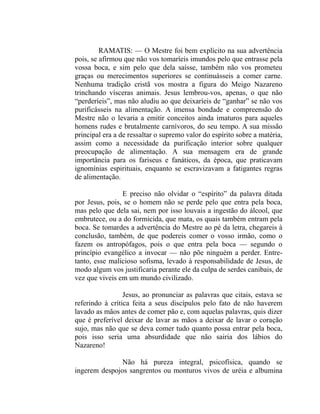 RAMATIS: — O Mestre foi bem explícito na sua advertência
pois, se afirmou que não vos tomaríeis imundos pelo que entrasse pela
vossa boca, e sim pelo que dela saísse, também não vos prometeu
graças ou merecimentos superiores se continuásseis a comer carne.
Nenhuma tradição cristã vos mostra a figura do Meigo Nazareno
trinchando vísceras animais. Jesus lembrou-vos, apenas, o que não
“perderíeis”, mas não aludiu ao que deixaríeis de “ganhar” se não vos
purificásseis na alimentação. A imensa bondade e compreensão do
Mestre não o levaria a emitir conceitos ainda imaturos para aqueles
homens rudes e brutalmente carnívoros, do seu tempo. A sua missão
principal era a de ressaltar o supremo valor do espírito sobre a matéria,
assim como a necessidade da purificação interior sobre qualquer
preocupação de alimentação. A sua mensagem era de grande
importância para os fariseus e fanáticos, da época, que praticavam
ignomínias espirituais, enquanto se escravizavam a fatigantes regras
de alimentação.

                E preciso não olvidar o “espírito” da palavra ditada
por Jesus, pois, se o homem não se perde pelo que entra pela boca,
mas pelo que dela sai, nem por isso louvais a ingestão do álcool, que
embrutece, ou a do formicida, que mata, os quais também entram pela
boca. Se tomardes a advertência do Mestre ao pé da letra, chegareis à
conclusão, também, de que podereis comer o vosso irmão, como o
fazem os antropófagos, pois o que entra pela boca — segundo o
princípio evangélico a invocar — não põe ninguém a perder. Entre-
tanto, esse malicioso sofisma, levado à responsabilidade de Jesus, de
modo algum vos justificaria perante ele da culpa de serdes canibais, de
vez que viveis em um mundo civilizado.

                 Jesus, ao pronunciar as palavras que citais, estava se
referindo à crítica feita a seus discípulos pelo fato de não haverem
lavado as mãos antes de comer pão e, com aquelas palavras, quis dizer
que é preferível deixar de lavar as mãos a deixar de lavar o coração
sujo, mas não que se deva comer tudo quanto possa entrar pela boca,
pois isso seria uma absurdidade que não sairia dos lábios do
Nazareno!

               Não há pureza integral, psicofísica, quando se
ingerem despojos sangrentos ou monturos vivos de uréia e albumina
 