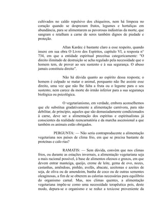 cultivados no caldo repulsivo dos chiqueiros, nem há limpeza no
coração quando se desprezam frutos, legumes e hortaliças em
abundância, para se alimentarem as pavorosas indústrias da morte, que
sangram e retalham a carne de seres também dignos de piedade e
proteção.

                 Allan Kardec é bastante claro a esse respeito, quando
insere em sua obra O Livro dos Espíritos, capítulo VI, a resposta n°
734, em que a entidade espiritual preceitua categoricamente: "O
direito ilimitado de destruição se acha regulado pela necessidade que o
homem tem, de prover ao seu sustento e à sua segurança. O abuso
jamais constituiu direito”.

                Não há dúvida quanto ao espírito dessa resposta; o
homem é culpado se matar o animal, porquanto não lhe assiste esse
direito, uma vez que não lhe falta a fruta ou o legume para o seu
sustento; nem carece da morte do irmão inferior para a sua segurança
biológica ou psicológica.

                  O vegetarianismo, em verdade, embora aconselhemos
que ele substitua gradativamente a alimentação carnívora, para não
debilitar, de princípio, aqueles que são demasiadamente condicionados
à carne, deve ser a alimentação dos espíritas e espiritualistas já
conscientes da realidade reencarnatória e da marcha ascensional a que
também os animais estão obrigados.

           PERGUNTA: — Não seria contraproducente a alimentação
vegetariana nos países de clima frio, em que se precisa bastante de
proteínas e calo rias?

                 RAMATIS: — Sem dúvida, convém que nos climas
frios, ou durante as estações invernais, a alimentação vegetariana seja
a mais racional possível, à base de alimentos oleosos e graxos, em que
devem entrar manteiga, queijo, creme de leite, gema de ovo, nozes,
castanhas, amêndoas, pinhão, avelãs, abacate, azeitonas e azeites de
soja, de oliva ou de amendoim, banha de coco ou de outras sementes
oleaginosas, a fim de se obterem as calorias necessárias para equilíbrio
do organismo carnal. Mas, nos climas quentes, a alimentação
vegetariana impõe-se como uma necessidade terapêutica pois, deste
modo, depura-se o organismo e se reduz a toxicose proveniente da
 