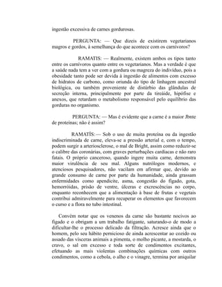 ingestão excessiva de carnes gordurosas.

          PERGUNTA: — Que dizeis de existirem vegetarianos
magros e gordos, à semelhança do que acontece com os carnívoros?

             RAMATIS: — Realmente, existem ambos os tipos tanto
entre os carnívoros quanto entre os vegetarianos. Mas a verdade é que
a saúde nada tem a ver com a gordura ou magreza do indivíduo, pois a
obesidade tanto pode ser devida à ingestão de alimentos com excesso
de hidratos de carbono, como oriunda do tipo de linhagem ancestral
biológica, ou também proveniente de distúrbio das glândulas de
secreção interna, principalmente por parte da tireáide, hipófise e
anexos, que retardam o metabolismo responsável pelo equilíbrio das
gorduras no organismo.

          PERGUNTA: — Mas é evidente que a carne é a maior Jbnte
de proteínas; não é assim?

          RAMATÍS: — Sob o uso de muita proteína ou da ingestão
indiscriminada de carne, eleva-se a pressão arterial e, com o tempo,
podem surgir a arteriosclerose, o mal de Bright, assim como reduzir-se
o calibre das coronárias, com graves perturbações cardíacas e não raro
fatais. O próprio canceroso, quando ingere muita carne, demonstra
maior virulência de seu mal. Alguns nutrólogos modernos, e
atenciosos pesquisadores, não vacilam em afirmar que, devido ao
grande consumo de carne por parte da humanidade, ainda grassam
enfermidades como apendicite, asma, congestão do fígado, gota,
hemorróidas, prisão de ventre, úlceras e excrescências no corpo,
enquanto reconhecem que a alimentação à base de frutas e vegetais
contribui admiravelmente para recuperar os elementos que favorecem
o curso e a flora no tubo intestinal.

    Convém notar que os venenos da carne são bastante nocivos ao
figado e o obrigam a um trabalho fatigante, saturando-o de modo a
dificultar-lhe o processo delicado da filtração. Acresce ainda que o
homem, pelo seu hábito pernicioso de ainda acrescentar ao cozido ou
assado das vísceras animais a pimenta, o molho picante, a mostarda, o
cravo, o sal em excesso e toda sorte de condimentos excitantes,
efetuando as mais violentas combinações químicas com outros
condimentos, como a cebola, o alho e o vinagre, termina por aniquilar
 