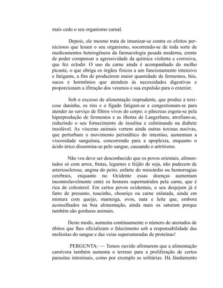 mais cedo o seu organismo carnal.

        Depois, ele mesmo trata de imunizar-se contra os efeitos per-
niciosos que lesam o seu organismo, socorrendo-se de toda sorte de
medicamentos heterogêneos da farmacologia pesada moderna, crente
de poder compensar a agressividade da química violenta e corrosiva,
que fez eclodir. O uso da carne ainda é acompanhado do molho
picante, o que obriga os órgãos físicos a um funcionamento intensivo
e fatigante, a fim de produzirem maior quantidade de fermentos, biis,
sucos e hormônios que atendem às necessidades digestivas e
proporcionam a ifitração dos venenos e sua expulsão para o exterior.

        Sob o excesso de alimentação imprudente, que produz a toxi-
cose daninha, os rins e o fígado fatigam-se e congestionam-se para
atender ao serviço de filtros vivos do corpo; o pâncreas esgota-se pela
hiperprodução de fermentos e as ilhotas de Langerhans, atrofiam-se,
reduzindo o seu fornecimento de insulina e culminando na diabete
insolúvel. As vísceras animais vertem ainda outras toxinas nocivas,
que perturbam o movimento peristáltico do intestino, aumentam a
viscosidade sanguínea, concorrendo para a apoplexia, enquanto o
ácido úrico dissemina-se pelo sangue, causando o artritismo.

        Não vos deve ser desconhecido que os povos orientais, alimen-
tados só com arroz, frutas, legumes e feijão de soja, não padecem de
arteriosclerose, angina do peito, enfarte do miocárdio ou hemorragias
cerebrais, enquanto no Ocidente essas doenças aumentam
incontrolavelmente entre os homens supernutridos pela carne, que é
rica de colesterol. Em certos povos ocidentais, o seu desjejum já é
farto de presunto, toucinho, chouriço ou carne enlatada, ainda em
mistura com queijo, manteiga, ovos, nata e leite que, embora
aconselhados na boa alimentação, ainda mais os saturam porque
também são gorduras animais.

        Deste modo, aumenta continuamente o número de atestados de
óbitos que lhes oficializam o falecimento sob a responsabilidade das
moléstias do sangue e das veias supersaturadas de proteínas!

         PERGUNTA: — Temos ouvido afirmarem que a alimentação
carnívora também aumenta o terreno para a proliferação de certos
parasitas intestinais, como por exemplo as solitárias. Há Jándamento
 