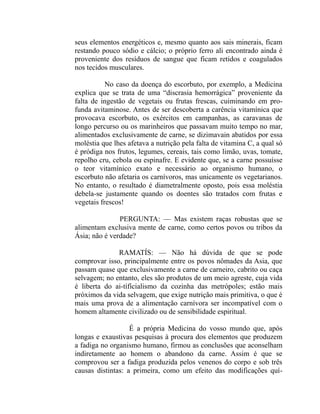 seus elementos energéticos e, mesmo quanto aos sais minerais, ficam
restando pouco sódio e cálcio; o próprio ferro ali encontrado ainda é
proveniente dos resíduos de sangue que ficam retidos e coagulados
nos tecidos musculares.

           No caso da doença do escorbuto, por exemplo, a Medicina
explica que se trata de uma “discrasia hemorrágica” proveniente da
falta de ingestão de vegetais ou frutas frescas, cuiminando em pro-
funda avitaminose. Antes de ser descoberta a carência vitamínica que
provocava escorbuto, os exércitos em campanhas, as caravanas de
longo percurso ou os marinheiros que passavam muito tempo no mar,
alimentados exclusivamente de carne, se dizimavain abatidos por essa
moléstia que lhes afetava a nutrição pela falta de vitamina C, a qual só
é pródiga nos frutos, legumes, cereais, tais como limão, uvas, tomate,
repolho cru, cebola ou espinafre. E evidente que, se a carne possuísse
o teor vitamínico exato e necessário ao organismo humano, o
escorbuto não afetaria os carnívoros, mas unicamente os vegetarianos.
No entanto, o resultado é diametralmente oposto, pois essa moléstia
debela-se justamente quando os doentes são tratados com frutas e
vegetais frescos!

               PERGUNTA: — Mas existem raças robustas que se
alimentam exclusiva mente de carne, como certos povos ou tribos da
Ásia; não é verdade?

              RAMATÍS: — Não há dúvida de que se pode
comprovar isso, principalmente entre os povos nômades da Asia, que
passam quase que exclusivamente a carne de carneiro, cabrito ou caça
selvagem; no entanto, eles são produtos de um meio agreste, cuja vida
é liberta do ai-tífícialismo da cozinha das metrópoles; estão mais
próximos da vida selvagem, que exige nutrição mais primitiva, o que é
mais uma prova de a alimentação carnívora ser incompatível com o
homem altamente civilizado ou de sensibilidade espiritual.

                   É a própria Medicina do vosso mundo que, após
longas e exaustivas pesquisas à procura dos elementos que produzem
a fadiga no organismo humano, firmou as conclusões que aconselham
indiretamente ao homem o abandono da carne. Assim é que se
comprovou ser a fadiga produzida pelos venenos do corpo e sob três
causas distintas: a primeira, como um efeito das modificações quí-
 