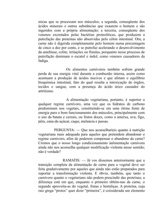 micas que se processam nos músculos; a segunda, conseqüente dos
ácidos minerais e outras substâncias que exaurem o homem e são
ingeridos com a própria alimentação; a terceira, conseqüente dos
venenos excretados pelas bactérias proteolíticas, que produzem a
putrefação das proteínas não absorvidas pelo cólon intestinal. Ora; a
carne não é digerida completamente pelo homem numa porcentagem
de cinco a dez por cento, e se putrefaz acelerando o desenvolvimento
da amebíase, colite, irritações ou fístulas, porquanto nesse processo de
putrefação dominam o escatol e indol, como venenos causadores da
fadiga.

                  Os alimentos carnívoros também sofrem grande
perda de sua energia vital durante a combustão interna, assim como
acentuam a produção de ácidos nocivos e que afetam o equilíbrio
bioquímica intestinal, fato do qual resulta a intoxicação de órgãos,
tecidos e sangue, com a presença do ácido úrico causador do
artritismo.

                  A alimentação vegetariana, portanto, é superior a
qualquer regime carnívoro, uma vez que os hidratos de carbono
predominam nos vegetais, constituindo-se em uma ótima fonte de
energia para o bom funcionamento dos músculos, principalmente com
o uso da batata e cereais, ou frutos doces, como a ameixa, uva, figo,
pêra, cana-de-açúcar, caqui, melancia e passas.

          PERGUNTA: — Que nos aconselharíeis quanto à nutrição
vegetariana mais adequada para aqueles que pretendem abandonar o
regime carnívoro, afim de poderem compensar o abandono da carne?
Cremos que o nosso longo condicionamento àalimentação carnívora
ainda não nos aconselha qualquer modificação violenta nesse sentido;
não é verdade?

                RAMATIS: — Já vos dissemos anteriormente que a
transição completa da alimentação de carne para a vegetal deve ser
feita gradativamente por aqueles que ainda não estão preparados para
suportar a transformação violenta. E óbvio, também, que tanto o
carnívoro quanto o vegetariano não podem prescindir das proteínas; a
diferença está em que, enquanto o primeiro obtém-nas da carne, o
segundo aproveita-as do vegetal, frutas e hortaliças. A proteína, cuja
raiz grega “protos” quer dizer “primeira”, é coiisiderada um elemento
 