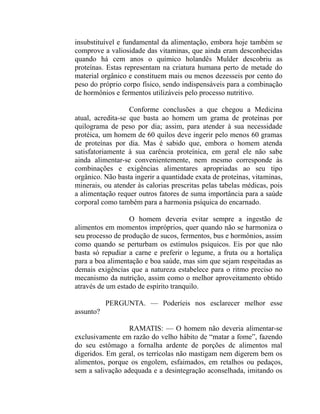 insubstituível e fundamental da alimentação, embora hoje também se
comprove a valiosidade das vitaminas, que ainda eram desconhecidas
quando há cem anos o químico holandês Mulder descobriu as
proteínas. Estas representam na criatura humana perto de metade do
material orgânico e constituem mais ou menos dezesseis por cento do
peso do próprio corpo físico, sendo indispensáveis para a combinação
de hormônios e fermentos utilizáveis pelo processo nutritivo.

                   Conforme conclusões a que chegou a Medicina
atual, acredita-se que basta ao homem um grama de proteínas por
quilograma de peso por dia; assim, para atender à sua necessidade
protéica, um homem de 60 quilos deve ingerir pelo menos 60 gramas
de proteínas por dia. Mas é sabido que, embora o homem atenda
satisfatoriamente à sua carência proteínica, em geral ele não sabe
ainda alimentar-se convenientemente, nem mesmo corresponde às
combinações e exigências alimentares apropriadas ao seu tipo
orgânico. Não basta ingerir a quantidade exata de proteínas, vitaminas,
minerais, ou atender às calorias prescritas pelas tabelas médicas, pois
a alimentação requer outros fatores de suma importância para a saúde
corporal como também para a harmonia psíquica do encarnado.

                  O homem deveria evitar sempre a ingestão de
alimentos em momentos impróprios, quer quando não se harmoniza o
seu processo de produção de sucos, fermentos, bus e hormônios, assim
como quando se perturbam os estímulos psíquicos. Eis por que não
basta só repudiar a carne e preferir o legume, a fruta ou a hortaliça
para a boa alimentação e boa saúde, mas sim que sejam respeitadas as
demais exigências que a natureza estabelece para o ritmo preciso no
mecanismo da nutrição, assim como o melhor aproveitamento obtido
através de um estado de espírito tranquilo.

           PERGUNTA. — Poderíeis nos esclarecer melhor esse
assunto?

                  RAMATIS: — O homem não deveria alimentar-se
exclusivamente em razão do velho hábito de “matar a fome”, fazendo
do seu estômago a fornalha ardente de porções dc alimentos mal
digeridos. Em geral, os terrícolas não mastigam nem digerem bem os
alimentos, porque os engolem, esfaimados, em retalhos ou pedaços,
sem a salivação adequada e a desintegração aconselhada, imitando os
 