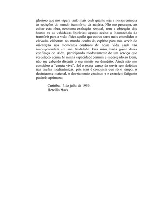 glorioso que nos espera tanto mais cedo quanto seja a nossa renúncia
às seduções do mundo transitório, da matéria. Não me preocupa, ao
editar esta obra, nenhuma exaltação pessoal, nem a obtenção dos
louros ou as veleidades literárias; apenas aceitei a incumbência de
transferir para a visão física aquilo que outros seres mais entendidos e
elevados elaboram no mundo oculto do espírito para nos servir de
orientação nos momentos confusos de nossa vida ainda tão
incompreendida em sua finalidade. Para mim, basta gozar dessa
confiança do Além, participando modestamente de um serviço que
reconheço acima de minha capacidade comum e endereçado ao Bem,
não me cabendo discutir o seu mérito ou demérito. Ainda não me
considero a “caneta viva”, fiel e exata, capaz de servir sem defeitos
nas tarefas medianímicas, pois isso é conquista que só o tempo, o
desinteresse material, o devotamento contínuo e o exercício fatigante
poderão aprimorar.

        Curitiba, 13 de julho de 1959.
        Hercílio Maes
 