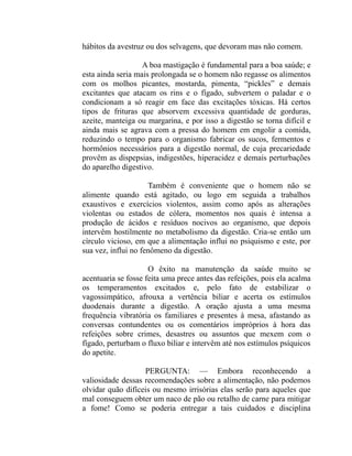 hábitos da avestruz ou dos selvagens, que devoram mas não comem.

                   A boa mastigação é fundamental para a boa saúde; e
esta ainda seria mais prolongada se o homem não regasse os alimentos
com os molhos picantes, mostarda, pimenta, “pickles” e demais
excitantes que atacam os rins e o fígado, subvertem o paladar e o
condicionam a só reagir em face das excitações tóxicas. Há certos
tipos de frituras que absorvem excessiva quantidade de gorduras,
azeite, manteiga ou margarina, e por isso a digestão se torna difícil e
ainda mais se agrava com a pressa do homem em engolir a comida,
reduzindo o tempo para o organismo fabricar os sucos, fermentos e
hormônios necessários para a digestão normal, de cuja precariedade
provêm as dispepsias, indigestões, hiperacidez e demais perturbações
do aparelho digestivo.

                     Também é conveniente que o homem não se
alimente quando está agitado, ou logo em seguida a trabalhos
exaustivos e exercícios violentos, assim como após as alterações
violentas ou estados de cólera, momentos nos quais é intensa a
produção de ácidos e resíduos nocivos ao organismo, que depois
intervêm hostilmente no metabolismo da digestão. Cria-se então um
círculo vicioso, em que a alimentação influi no psiquismo e este, por
sua vez, influi no fenômeno da digestão.

                     O êxito na manutenção da saúde muito se
acentuaria se fosse feita uma prece antes das refeições, pois ela acalma
os temperamentos excitados e, pelo fato de estabilizar o
vagossimpático, afrouxa a vertência biliar e acerta os estímulos
duodenais durante a digestão. A oração ajusta a uma mesma
frequência vibratória os familiares e presentes à mesa, afastando as
conversas contundentes ou os comentários impróprios à hora das
refeições sobre crimes, desastres ou assuntos que mexem com o
fígado, perturbam o fluxo biliar e intervêm até nos estímulos psíquicos
do apetite.

                   PERGUNTA: — Embora reconhecendo a
valiosidade dessas recomendações sobre a alimentação, não podemos
olvidar quão difíceis ou mesmo irrisórias elas serão para aqueles que
mal conseguem obter um naco de pão ou retalho de carne para mitigar
a fome! Como se poderia entregar a tais cuidados e disciplina
 