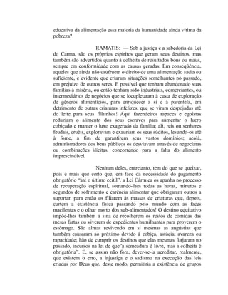 educativa da alimentação essa maioria da humanidade ainda vítima da
pobreza?

                     RAMATIS: — Sob a justiça e a sabedoria da Lei
do Carma, são os próprios espíritos que geram seus destinos, mas
também são advertidos quanto à colheita de resultados bons ou maus,
sempre em conformidade com as causas geradas. Em conseqüência,
aqueles que ainda não usufruem o direito de uma alimentação sadia ou
suficiente, é evidente que criaram situações semelhantes no passado,
em prejuízo de outros seres. E possível que tenham abandonado suas
famílias à miséria, ou então tenham sido industriais, comerciantes, ou
intermediários de negócios que se locupletaram à custa de exploração
de gêneros alimentícios, para enriquecer a si e à parentela, em
detrimento de outras criaturas infelizes, que se viram despojadas até
do leite para seus filhinhos! Aqui fazendeiros rapaces e egoístas
reduziam o alimento dos seus escravos para aumentar o lucro
cobiçado e manter o luxo exagerado da família; ali, reis ou senhores
feudais, cruéis, exploravam e exauriam os seus súditos, levando-os até
à fome, a fim de garantirem seus vastos domínios; acolá,
administradores dos bens públicos os desviavam através de negociatas
ou combinações ilícitas, concorrendo para a falta do alimento
imprescindível.

                     Nenhum deles, entretanto, tem do que se queixar,
pois é mais que certo que, em face da necessidade do pagamento
obrigatório “até o último ceitil”, a Lei Cármica os apanha no processo
de recuperação espiritual, somando-lhes todas as horas, minutos e
segundos de sofrimento e carência alimentar que obrigaram outros a
suportar, para então os filiarem às massas de criaturas que, depois,
curtem a existência física passando pelo mundo com as faces
macilentas e o olhar morto dos sub-alimentados! O destino equitativo
impõe-lhes também a sina de recolherem os restos de comidas das
mesas fartas ou viverem de expedientes humilhantes para proverem o
estômago. São almas revivendo em si mesmas as angústias que
também causaram ao próximo devido à cobiça, astúcia, avareza ou
rapacidade; hão de cumprir os destinos que elas mesmas forjaram no
passado, incursos na lei de que”a scmeadura é livre, mas a colheita é
obrigatória”. E, se assim não fora, dever-se-ia acreditar, realmente,
que existem o erro, a injustiça e o sadismo na execução das leis
criadas por Deus que, deste modo, permitiria a existência de grupos
 