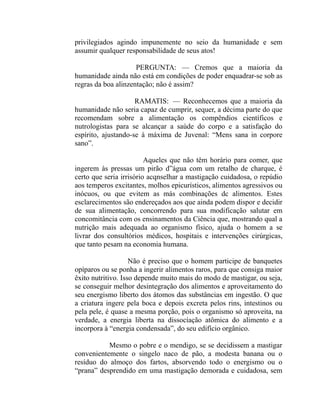 privilegiados agindo impunemente no seio da humanidade e sem
assumir qualquer responsabilidade de seus atos!

                     PERGUNTA: — Cremos que a maioria da
humanidade ainda não está em condições de poder enquadrar-se sob as
regras da boa alinzentação; não é assim?

                     RAMATIS: — Reconhecemos que a maioria da
humanidade não seria capaz de cumprir, sequer, a décima parte do que
recomendam sobre a alimentação os compêndios científicos e
nutrologistas para se alcançar a saúde do corpo e a satisfação do
espírito, ajustando-se à máxima de Juvenal: “Mens sana in corpore
sano”.

                         Aqueles que não têm horário para comer, que
ingerem às pressas um pirão d”água com um retalho de charque, é
certo que seria irrisório acqnselhar a mastigação cuidadosa, o repúdio
aos temperos excitantes, molhos epicurísticos, alimentos agressivos ou
inócuos, ou que evitem as más combinações dc alimentos. Estes
esclarecimentos são endereçados aos que ainda podem dispor e decidir
de sua alimentação, concorrendo para sua modificação salutar em
concomitância com os ensinamentos da Ciência que, mostrando qual a
nutrição mais adequada ao organismo físico, ajuda o homem a se
livrar dos consultórios médicos, hospitais e intervenções cirúrgicas,
que tanto pesam na economia humana.

                    Não é preciso que o homem participe de banquetes
opíparos ou se ponha a ingerir alimentos raros, para que consiga maior
êxito nutritivo. Isso depende muito mais do modo de mastigar, ou seja,
se conseguir melhor desintegração dos alimentos e aproveitamento do
seu energismo liberto dos átomos das substâncias em ingestão. O que
a criatura ingere pela boca e depois excreta pelos rins, intestinos ou
pela pele, é quase a mesma porção, pois o organismo só aproveita, na
verdade, a energia liberta na dissocíação atômica do alimento e a
incorpora à “energia condensada”, do seu edifício orgânico.

           Mesmo o pobre e o mendigo, se se decidissem a mastigar
convenientemente o singelo naco de pão, a modesta banana ou o
resíduo do almoço dos fartos, absorvendo todo o energismo ou o
“prana” desprendido em uma mastigação demorada e cuidadosa, sem
 