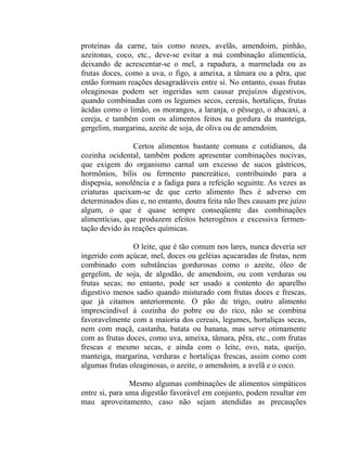 proteínas da carne, tais como nozes, avelãs, amendoim, pinhão,
azeitonas, coco, etc., deve-se evitar a má combinação alimentícia,
deixando de acrescentar-se o mel, a rapadura, a marmelada ou as
frutas doces, como a uva, o figo, a ameixa, a tâmara ou a pêra, que
então formam reações desagradáveis entre si. No entanto, essas frutas
oleaginosas podem ser ingeridas sem causar prejuízos digestivos,
quando combinadas com os legumes secos, cereais, hortaliças, frutas
ácidas como o limão, os morangos, a laranja, o pêssego, o abacaxi, a
cereja, e também com os alimentos feitos na gordura da manteiga,
gergelim, margarina, azeite de soja, de oliva ou de amendoim.

                Certos alimentos bastante comuns e cotidianos, da
cozinha ocidental, também podem apresentar combinações nocivas,
que exigem do organismo carnal um excesso de sucos gástricos,
hormônios, bílis ou fermento pancreático, contribuindo para a
dispepsia, sonolência e a fadiga para a refeição seguinte. As vezes as
criaturas queixam-se de que certo alimento lhes é adverso em
determinados dias e, no entanto, doutra feita não lhes causam pre juízo
algum, o que é quase sempre conseqüente das combinações
alimentícias, que produzem efeitos heterogênos e excessiva fermen-
tação devido às reações químicas.

                O leite, que é tão comum nos lares, nunca deveria ser
ingerido com açúcar, mel, doces ou geléias açucaradas de frutas, nem
combinado com substâncias gordurosas como o azeite, óleo de
gergelim, de soja, de algodão, de amendoim, ou com verduras ou
frutas secas; no entanto, pode ser usado a contento do aparelho
digestivo menos sadio quando misturado com frutas doces e frescas,
que já citamos anteriormente. O pão de trigo, outro alimento
imprescindível à cozinha do pobre ou do rico, não se combina
favoravelmente com a maioria dos cereais, legumes, hortaliças secas,
nem com maçã, castanha, batata ou banana, mas serve otimamente
com as frutas doces, como uva, ameixa, tâmara, pêra, etc., com frutas
frescas e mesmo secas, e ainda com o leite, ovo, nata, queijo,
manteiga, margarina, verduras e hortaliças frescas, assim como com
algumas frutas oleaginosas, o azeite, o amendoim, a avelã e o coco.

                Mesmo algumas combinações de alimentos simpáticos
entre si, para uma digestão favorável em conjunto, podem resultar em
mau aproveitamento, caso não sejam atendidas as precauções
 