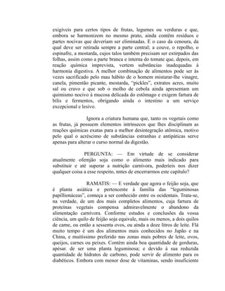 exigíveis para certos tipos de frutas, legumes ou verduras e que,
embora se harmonizem no mesmo prato, ainda contêm resíduos e
partes nocivas que deveriam ser eliminadas. E o caso da cenoura, da
qual deve ser retirada sempre a parte central; a couve, o repolho, o
espinafre, a mostarda, cujos talos também precisam ser extirpados das
folhas, assim como a parte branca e interna do tomate que, depois, em
reação química imprevista, vertem substâncias inadequadas à
harmonia digestiva. A melhor combinação de alimentos pode ser às
vezes sacrificado pelo mau hábito de o homem misturar-lhe vinagre,
canela, pimentão picante, mostarda, “pickles”, extratos acres, muito
sal ou cravo e que sob o molho de cebola ainda apresentam um
quimismo nocivo à mucosa delicada do estômago e exigem fartura de
bílis e fermentos, obrigando ainda o intestino a um serviço
excepcional e lesivo.

                 Ignora a criatura humana que, tanto os vegetais como
as frutas, já possuem elementos intrínsecos que lhes disciplinam as
reações químicas exatas para a melhor desintegração atômica, motivo
pelo qual o acréscimo de substâncias estranhas e antipáticas serve
apenas para alterar o curso normal da digestão.

               PERGUNTA: — Em virtude de se considerar
atualmente ofemjão soja como o alimento mais indicado para
substituir e até superar a nutrição carnívora, poderíeis nos dizer
qualquer coisa a esse respeito, nntes de encerrarmos este capítulo?

                 RAMATIS: — E verdade que agora o feijão soja, que
é planta asiática e pertencente à família das “leguminosas
papillionáceas”, começa a ser conhecido entre os ocidentais. Trata-se,
na verdade, de um dos mais completos alimentos, cuja fartura de
proteínas vegetais compensa admiravelmente o abandono da
alimentação carnívora. Conforme estudos e conclusões da vossa
ciência, um quilo de feijão soja equivale, mais ou menos, a dois quilos
de carne, ou então a sessenta ovos, ou ainda a doze litros de leite. Flá
muito tempo é um dos alimentos mais conhecidos no Japão e na
China, e muitíssimo preferido nas zonas mais pobres de leite, ovos,
queijos, carnes ou peixes. Contém ainda boa quantidade de gorduras,
apésar. de ser uma planta leguminosa; e devido à sua reduzida
quantidade de hidratos de carbono, pode servir de alimento para os
diabéticos. Embora com menor dose de vitaminas, sendo insuficiente
 
