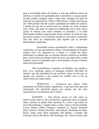 para a necessidade diária do homem, é uma das melhores fontes de
calorias, e só perde em quantidade para o amendoim e o queijo gordo,
levando grande vantagem sobre a carne pois, enquanto um quilo de
carne de vaca apresenta de 1.800 a 1.900 calorias, o feijão soja alcança
até 3.500 calorias! Devido à pouca quantidade de hidrato de carbono,
a farinha de soja não se presta para uso isolado, tal como acontece
com o trigo, mas pode ser usada em combinação com o leite, azeite,
queijo ou mistura com outros produtos ou alimentos, e os grãos
selecionados também proporcionam ótimas saladas. O azeite de soja,
que pouco a pouco vai-se tornando comum no vosso país é, realmente,
uma boa fonte de compensação para aqueles que se devotam
àalimentação vegetariana.

                Encerrando nossas considerações sobre a alimentação
vegetariana, em que apresentamos dietas e recomendações já bastante
comuns entre vós, sugerimo-vos a leitura e o estudo das obras,
publicações ou tratados que vos possam oferecer minúcias ou detalhes
para o maior êxito da nutrição isenta de carne, que tanto afeta a saúde
corporal, como já é imprópria para o nível psíquico em que o homem
atual está ingressando.

          Não aconselhamos a ninguém, no Ocidente, que repudie o
leite, ovos, manteiga, queijo ou quaisquer produtos derivados do
animal e que não dependem do seu sacrifício, morte ou dor; pois só
quando isso acontece é que estareis em conflito com as leis da
sobrevivência do irmão menor.

               PERGUNTA: — Consta-nos que muitos vultos
importantes da História jbram vegetarianos, o que quer dizer que essa
alimentação não épreferida apenas por aqueles que são mais
sugestionáveis a tal doutrina; não é assim?

          RAMATIS: — Sem dúvida, devem ter sido vários os
motivos pelos quais se fez a preferência vegetariana neste ou naquele
sábio, cientista ou apenas líder espiritual. E o certo é que almas de
escol hão preferido o vegetal sobre a carne; assim o fizeram Gandhi,
Cícero, Sêneca, Platão, Pitágoras, Apolônio de Thyana, Bernardo
Shaw, Epicuro, Helena Blavatski, Anne Besant, Bernardin de Saint-
Pierre, santos como Santo Agostinho, São Basilio, o Grande, São
Francisco Xavier, São Bento, São Domingos, Sta. Teresa de Jesus, São
 
