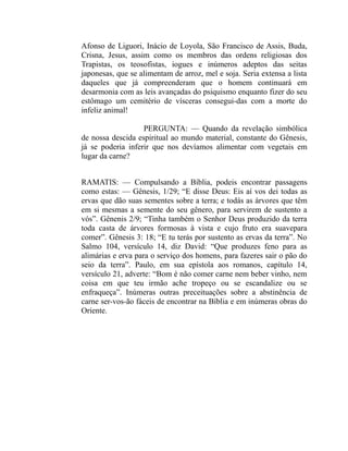 Afonso de Liguori, Inácio de Loyola, São Francisco de Assis, Buda,
Crisna, Jesus, assim como os membros das ordens religiosas dos
Trapistas, os teosofistas, iogues e inúmeros adeptos das seitas
japonesas, que se alimentam de arroz, mel e soja. Seria extensa a lista
daqueles que já compreenderam que o homem continuará em
desarmonia com as leis avançadas do psiquismo enquanto fizer do seu
estômago um cemitério de vísceras consegui-das com a morte do
infeliz animal!

                   PERGUNTA: — Quando da revelação simbólica
de nossa descida espiritual ao mundo material, constante do Gênesis,
já se poderia inferir que nos devíamos alimentar com vegetais em
lugar da carne?


RAMATIS: — Compulsando a Bíblia, podeis encontrar passagens
como estas: — Gênesis, 1/29; “E disse Deus: Eis aí vos dei todas as
ervas que dão suas sementes sobre a terra; e todás as árvores que têm
em si mesmas a semente do seu gênero, para servirem de sustento a
vós”. Gênenis 2/9; “Tinha também o Senhor Deus produzido da terra
toda casta de árvores formosas à vista e cujo fruto era suavepara
comer”. Gênesis 3: 18; “E tu terás por sustento as ervas da terra”. No
Salmo 104, versículo 14, diz David: “Que produzes feno para as
alimárias e erva para o serviço dos homens, para fazeres sair o pão do
seio da terra”. Paulo, em sua epístola aos romanos, capítulo 14,
versículo 21, adverte: “Bom é não comer carne nem beber vinho, nem
coisa em que teu irmão ache tropeço ou se escandalize ou se
enfraqueça”. Inúmeras outras preceituações sobre a abstinência de
carne ser-vos-ão fáceis de encontrar na Bíblia e em inúmeras obras do
Oriente.
 