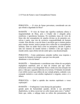 2. O Vício de Fumar e suas Conseqüências Futuras




PERGUNTA: — O vício de fumar porventura, considerado um ato
que ofende a dignidade de Deus?

RAMATÍS: — O vício de fumar não significa nenhuma ofensa à
magnanimidade de Deus, pois o Criador não é atingido pelas
estultícias e ignorâncias humanas. Os resultados maus do vício do
fumo não são conseqüentes de sanções divinas ou de punições cor-
retivas à parte, mas sim de exclusiva responsabilidade do homem
viciado. Sem dúvida, o uso do fumo é um delito que a criatura pratica
para consigo mesma, motivo porque deve sofrer-lhe as conseqüências
nefastas, tanto na saúde física como no perispírito, devido à quebra
(das leis naturais do mundo terreno e também à das que regem o
mundo astral, cujos efeitos terá de sentir após a sua desencarnação.

PERGUNTA: - Como poderíamos entender melhor essa resposta a
respeito do fumante inveterado e que por isso não pode
abandonar o vício de fumar?

RAMATÍS: — Naturalmente o consideram uma vítima de sua própria
negligência espiritual, pois se trata de criatura que age volun-
tariamente contra a sua integridade física e ainda cria uma situação má
para a vida que a aguarda além da cova terrena. O fumante inveterado
é um infeliz escravo que abdica de sua vontade própria, cedendo o seu
comando instintivo a um cérebro implacável e exigente, como o é o
tabaco.

PERGUNTA: — Qual a opinião dos mestres espirituais a vossa
explicação?

RAMATÍS: — O tabagismo é uma doença da qual padece
grande parte da humanidade quando, devido à sua proverbial
displicência, se deixa escravizar ao culto insano para com o “senhor”
fumo que, então, a subjuga tanto na esfera dos pensamentos, das
 