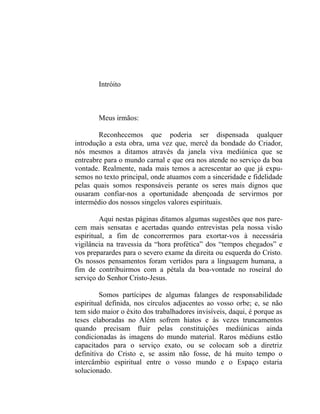 Intróito



        Meus irmãos:

        Reconhecemos que poderia ser dispensada qualquer
introdução a esta obra, uma vez que, mercê da bondade do Criador,
nós mesmos a ditamos através da janela viva mediúnica que se
entreabre para o mundo carnal e que ora nos atende no serviço da boa
vontade. Realmente, nada mais temos a acrescentar ao que já expu-
semos no texto principal, onde atuamos com a sinceridade e fidelidade
pelas quais somos responsáveis perante os seres mais dignos que
ousaram confiar-nos a oportunidade abençoada de servirmos por
intermédio dos nossos singelos valores espirituais.

         Aqui nestas páginas ditamos algumas sugestões que nos pare-
cem mais sensatas e acertadas quando entrevistas pela nossa visão
espiritual, a fim de concorrermos para exortar-vos à necessária
vigilância na travessia da “hora profética” dos “tempos chegados” e
vos preparardes para o severo exame da direita ou esquerda do Cristo.
Os nossos pensamentos foram vertidos para a linguagem humana, a
fim de contribuirmos com a pétala da boa-vontade no roseiral do
serviço do Senhor Cristo-Jesus.

         Somos partícipes de algumas falanges de responsabilidade
espiritual definida, nos círculos adjacentes ao vosso orbe; e, se não
tem sido maior o êxito dos trabalhadores invisíveis, daqui, é porque as
teses elaboradas no Além sofrem hiatos e às vezes truncamentos
quando precisam fluir pelas constituições mediúnicas ainda
condicionadas às imagens do mundo material. Raros médiuns estão
capacitados para o serviço exato, ou se colocam sob a diretriz
definitiva do Cristo e, se assim não fosse, de há muito tempo o
intercâmbio espiritual entre o vosso mundo e o Espaço estaria
solucionado.
 