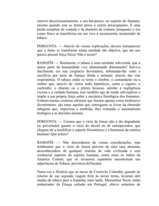 intervir discricionariamente, a seu bel-prazer, no espírito do fumante,
mesmo quando este se distrai preso a outras preocupações. E uma
perda completa de vontade e de domínio da criatura, porquanto o seu
corpo físico se transforma em um vivo e inconsciente incinerador de
tabaco.

PERGUNTA: — Através de vossas explicações, deixais transparecer
que o fumo se transforma numa entidade tão objetiva, que até nos
parece possuir força física! Não é assim?

RAMATÍS: — Realmente, o tabaco é uma entidade subvertida, que a
maior parte da humanidade vive alimentando diariamente! Serve-a
docilmente em sua exigência devoradora, tributando-lhe culto e
sacrifício por meio da fumaça fétida e irritante, através das vias
respiratórias. O tabaco então se torna o cérebro, o comandante ou o
senhor que, através de vários ardis hipnóticos, como o cigarro, o
cachimbo, o charuto ou a piteira luxuosa, satisfaz a negligência
viciosa e a vaidade humana, mas também age de modo sub-reptício e
impõe a sua própria força sobre a mecânica fisiológica dos fumantes.
Embora muitas criaturas afirmem que fumam apenas como inofensivo
divertimento, são raras aquelas que conseguem se livrar da obsessão
tabagista que, imperiosa e mórbida, lhes comanda o automatismo
biológico e as decisões mentais.

PERGUNTA: — Cremos que o vício de fumar não é tão degradante
ou pervertedor quanto o vício do álcool ou de entorpecentes, que
chegam até a modificar o aspecto fisionômico e a harmonia da estética
humana! Que achais?

RAMATÍS: — Não discordamos de vossas considerações, mas
lembramos que o vício de fumar proveio de uma raça atrasada,
desconhecedora de qualquer sistema de vida civilizada e sem
credencial superior do espírito humano, como eram os índios da
América Central, que os invasores espanhóis encontraram nas
adjacências de Tobaco, província deYucatan.

Narra-vos a História que as naves de Cristóvão Colombo, quando de
retorno de sua segunda viagem feita às novas terras, levaram dali
mudas de tabaco para a Espanha; mais tarde, Monsenhor Nicot, então
embaixador da França sediado em Portugal, obteve sementes de
 