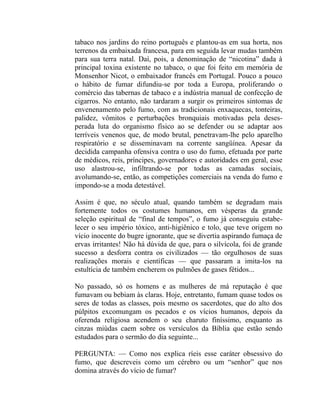 tabaco nos jardins do reino português e plantou-as em sua horta, nos
terrenos da embaixada francesa, para em seguida levar mudas também
para sua terra natal. Daí, pois, a denominação de “nicotina” dada à
principal toxina existente no tabaco, o que foi feito em memória de
Monsenhor Nicot, o embaixador francês em Portugal. Pouco a pouco
o hábito de fumar difundiu-se por toda a Europa, proliferando o
comércio das tabernas de tabaco e a indústria manual de confecção de
cigarros. No entanto, não tardaram a surgir os primeiros sintomas de
envenenamento pelo fumo, com as tradicionais enxaquecas, tonteiras,
palidez, vômitos e perturbações bronquiais motivadas pela deses-
perada luta do organismo físico ao se defender ou se adaptar aos
terríveis venenos que, de modo brutal, penetravam-lhe pelo aparelho
respiratório e se disseminavam na corrente sangüínea. Apesar da
decidida campanha ofensiva contra o uso do fumo, efetuada por parte
de médicos, reis, príncipes, governadores e autoridades em geral, esse
uso alastrou-se, infiltrando-se por todas as camadas sociais,
avolumando-se, então, as competições comerciais na venda do fumo e
impondo-se a moda detestável.

Assim é que, no século atual, quando também se degradam mais
fortemente todos os costumes humanos, em vésperas da grande
seleção espiritual de “final de tempos”, o fumo já conseguiu estabe-
lecer o seu império tóxico, anti-higiênico e tolo, que teve origem no
vício inocente do bugre ignorante, que se divertia aspirando fumaça de
ervas irritantes! Não há dúvida de que, para o silvícola, foi de grande
sucesso a desforra contra os civilizados — tão orgulhosos de suas
realizações morais e científicas — que passaram a imita-los na
estultícia de também encherem os pulmões de gases fétidos...

No passado, só os homens e as mulheres de má reputação é que
fumavam ou bebiam às claras. Hoje, entretanto, fumam quase todos os
seres de todas as classes, pois mesmo os sacerdotes, que do alto dos
púlpitos excomungam os pecados e os vícios humanos, depois da
oferenda religiosa acendem o seu charuto finíssimo, enquanto as
cinzas miúdas caem sobre os versículos da Bíblia que estão sendo
estudados para o sermão do dia seguinte...

PERGUNTA: — Como nos explica ríeis esse caráter obsessivo do
fumo, que descreveis como um cérebro ou um “senhor” que nos
domina através do vício de fumar?
 