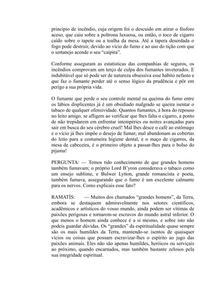 princípio de incêndio, cuja origem foi o descuido em atirar o fósforo
aceso, que caiu sobre a poltrona luxuosa, ou então, o toco de cigarro
caído sobre o tapete ou a toalha da mesa. Até a tapera deserdada o
fogo pode destruir, devido ao vício do fumo e ao uso do tição com que
o sertanejo acende o seu “caipira”.

Conforme asseguram as estatísticas das companhias de seguros, os
incêndios comprovam um terço de culpa dos fumantes inveterados. E
indubitável que só pode ser de natureza obsessiva esse hábito nefasto e
que faz o fumante perder até o senso lógico da prudência e pôr em
perigo a sua própria vida.

O fumante que perde o seu controle mental na queima do fumo entre
os lábios displicentes já é um obsidiado malgrado se queira isentar o
tabaco de qualquer ofensividade. Quantos fumantes, à hora do repouso
no leito amigo, se afligem ao verificar que lhes falta o cigarro, a ponto
de não trepidarem em enfrentar intempéries ou noites avançadas para
sair em busca do seu cérebro cruel! Mal lhes desce o café ao estômago
e o vício já lhes impõe o desejo de fumar; mal abandonam as cobertas
do leito para a costumeira higiene dental, e o maço de cigarros, da
mesa de cabeceira, é o primeiro objeto a passar-lhes para o bolso do
pijama!

PERGUNTA: — Temos tido conhecimento de que grandes homens
também fumavam; o próprio Lord B’yron considerava o tabaco como
um ensejo sublime, e Bulwer Lytton, grande romancista e poeta,
também fumava, assegurando que o fumo é um excelente calmante
para os nervos. Como explicais esse fato?

RAMATÍS:        — Muitos dos chamados “grandes homens”, da Terra,
embora se destaquem admiravelmente nos setores científicos,
acadêmicos e artísticos do vosso mundo, ainda podem ser vítimas de
paixões perigosas e tornarem-se escravos do mundo astral inferior. O
que menos o homem ainda conhece é a si mesmo, e sobre isto não
podeis guardar dúvidas. Os “grandes” da espiritualidade quase sempre
são os mais humildes da Terra, mantendo-se isentos de quaisquer
vícios ou coisas que possam escravizar-lhes o espírito ao jugo das
paixões animais. Eles não são apenas humildes, heróicos ou serviçais
ao próximo, quando encarnados, mas também bastante zelosos pela
sua integridade espiritual.
 