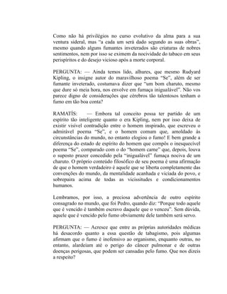 Como não há privilégios no curso evolutivo da alma para a sua
ventura sideral, mas “a cada um será dado segundo as suas obras”,
mesmo quando alguns fumantes inveterados são criaturas de nobres
sentimentos, nem por isso se eximem da nocividade do tabaco em seus
perispíritos e do desejo vicioso após a morte corporal.

PERGUNTA: — Ainda temos lido, alhures, que mesmo Rudyard
Kipling, o insigne autor do maravilhoso poema “Se”, além de ser
fumante inveterado, costumava dizer que “um bom charuto, mesmo
que dure só meia hora, nos envolve em fumaça inigualável”. Não vos
parece digno de considerações que cérebros tão talentosos tenham o
fumo em tão boa conta?

RAMATÍS:         — Embora tal conceito possa ter partido de um
espírito tão inteligente quanto o era Kipling, nem por isso deixa de
existir visível contradição entre o homem inspirado, que escreveu o
admirável poema “Se”, e o homem comum que, amoldado às
circunstâncias do mundo, no entanto elogiou o fumo! E bem grande a
diferença do estado de espírito do homem que compôs o inesquecível
poema “Se”, comparado com o do “homem carne” que, depois, louva
o suposto prazer concedido pela “inigualável” fumaça nociva de um
charuto. O próprio conteúdo filosófico de seu poema é uma afirmação
de que o homem verdadeiro é aquele que se liberta completamente das
convenções do mundo, da mentalidade acanhada e viciada do povo, e
sobrepaira acima de todas as vicissitudes e condicionamentos
humanos.

Lembramos, por isso, a preciosa advertência de outro espírito
consagrado no mundo, que foi Pedro, quando diz: “Porque todo aquele
que é vencido é também escravo daquele que o venceu”. Sem dúvida,
aquele que é vencido pelo fumo obviamente dele também será servo.

PERGUNTA: — Acresce que entre as próprias autoridades médicas
há desacordo quanto a essa questão de tabagismo, pois algumas
afirmam que o fumo é inofensivo ao organismo, enquanto outras, no
entanto, alardeiam até o perigo do câncer pulmonar e de outras
doenças perigosas, que podem ser cansadas pelo fumo. Que nos dizeis
a respeito?
 